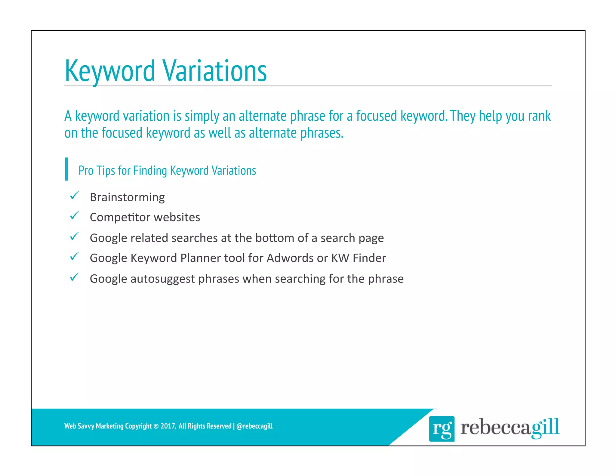 Keyword Variations
21	
Web Savvy Marketing Copyright © 2017, All Rights Reserved | @rebeccagill
ü  Brainstorming	
ü  Compe;tor	websites	
ü  Google	related	searches	at	the	boXom	of	a	search	page	
ü  Google	Keyword	Planner	tool	for	Adwords	or	KW	Finder	
ü  Google	autosuggest	phrases	when	searching	for	the	phrase	
A keyword variation is simply an alternate phrase for a focused keyword.They help you rank
on the focused keyword as well as alternate phrases.
Pro Tips for Finding Keyword Variations
 