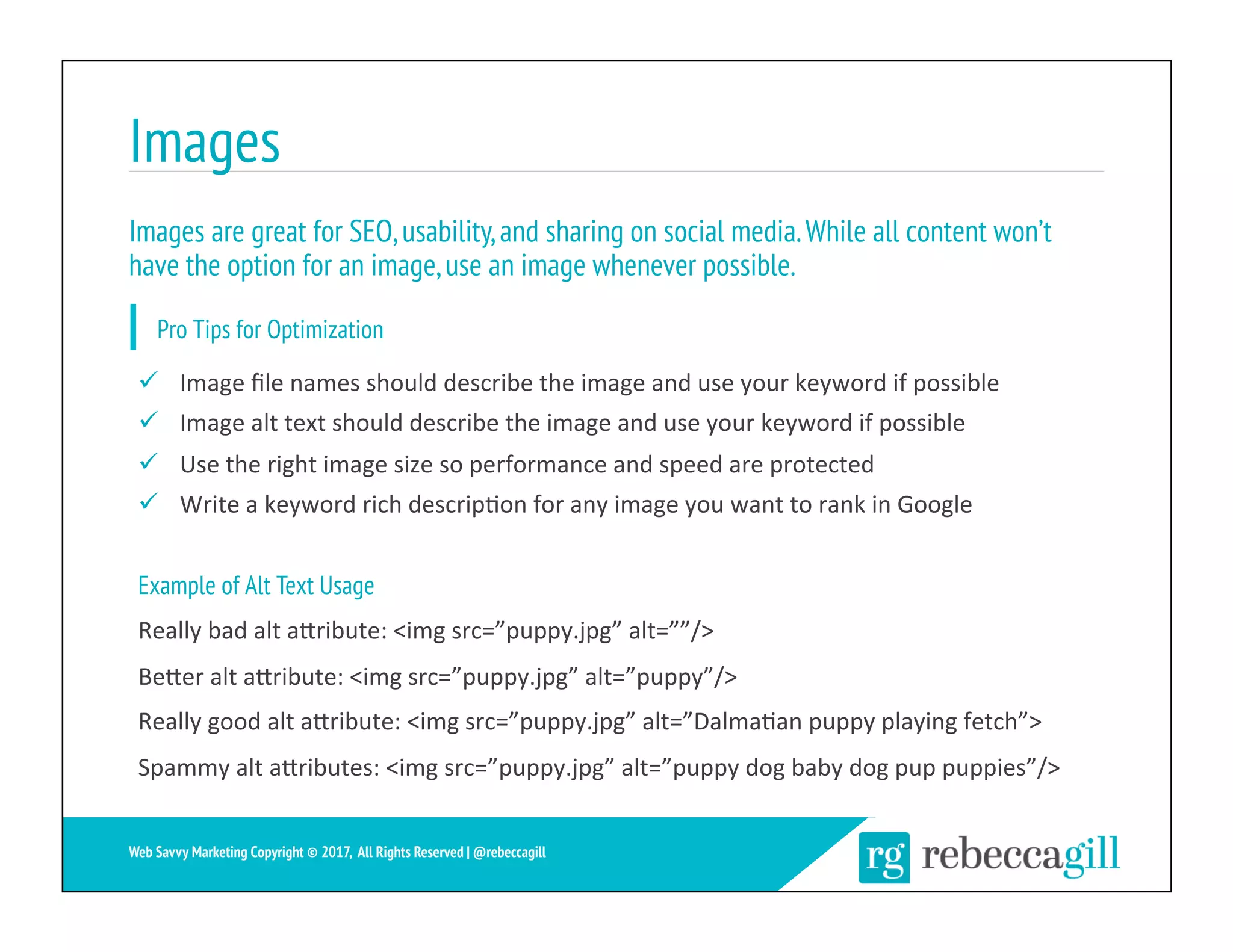 Images
22	
Web Savvy Marketing Copyright © 2017, All Rights Reserved | @rebeccagill
ü  Image	ﬁle	names	should	describe	the	image	and	use	your	keyword	if	possible	
ü  Image	alt	text	should	describe	the	image	and	use	your	keyword	if	possible	
ü  Use	the	right	image	size	so	performance	and	speed	are	protected	
ü  Write	a	keyword	rich	descrip;on	for	any	image	you	want	to	rank	in	Google	
Example of Alt Text Usage
Really	bad	alt	aXribute:	<img	src=”puppy.jpg”	alt=””/>	
BeXer	alt	aXribute:	<img	src=”puppy.jpg”	alt=”puppy”/>	
Really	good	alt	aXribute:	<img	src=”puppy.jpg”	alt=”Dalma;an	puppy	playing	fetch”>	
Spammy	alt	aXributes:	<img	src=”puppy.jpg”	alt=”puppy	dog	baby	dog	pup	puppies”/>	
Images are great for SEO,usability,and sharing on social media.While all content won’t
have the option for an image,use an image whenever possible.
Pro Tips for Optimization
 