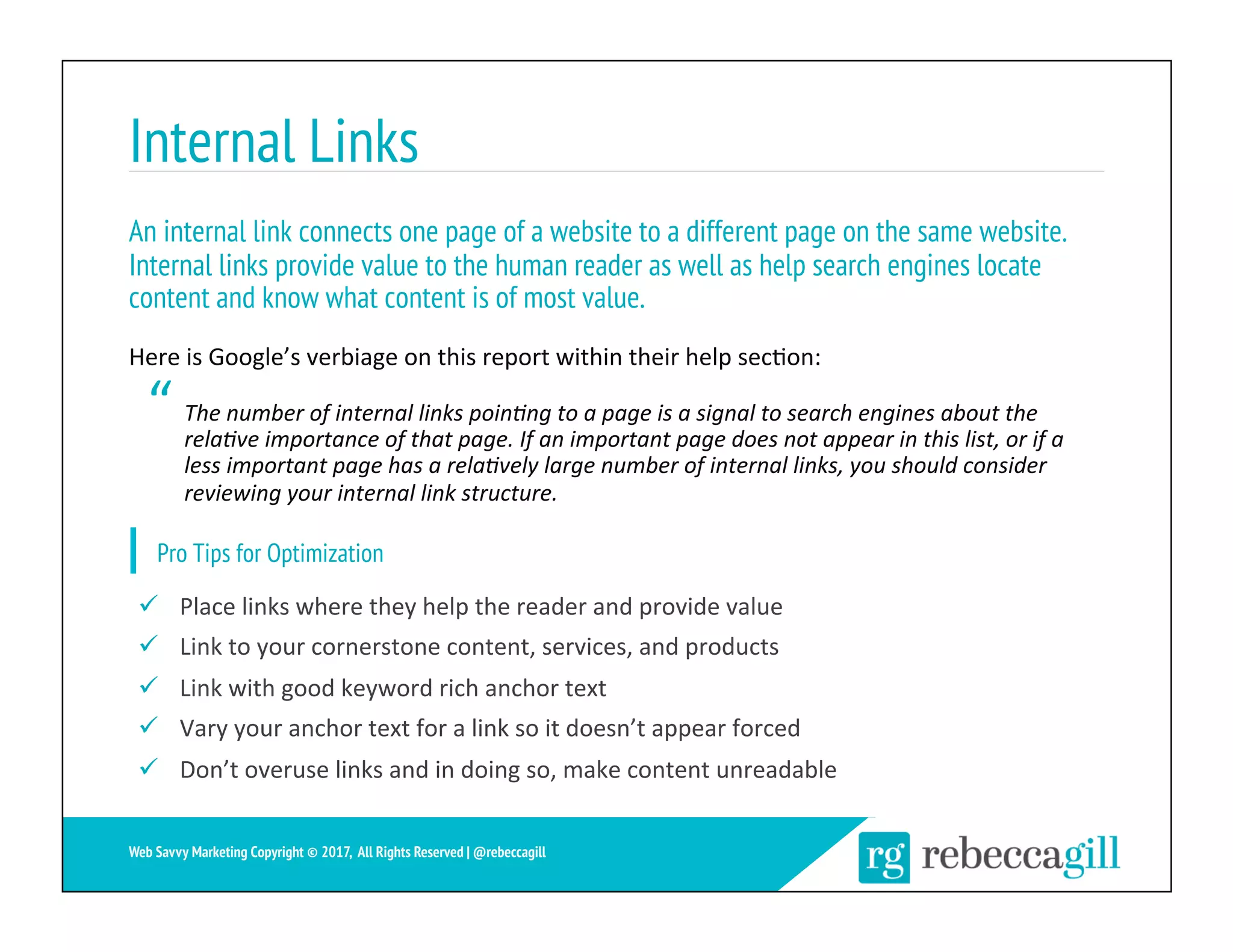 Internal Links
23	
Web Savvy Marketing Copyright © 2017, All Rights Reserved | @rebeccagill
ü  Place	links	where	they	help	the	reader	and	provide	value	
ü  Link	to	your	cornerstone	content,	services,	and	products	
ü  Link	with	good	keyword	rich	anchor	text	
ü  Vary	your	anchor	text	for	a	link	so	it	doesn’t	appear	forced	
ü  Don’t	overuse	links	and	in	doing	so,	make	content	unreadable	
An internal link connects one page of a website to a different page on the same website.
Internal links provide value to the human reader as well as help search engines locate
content and know what content is of most value.
Here	is	Google’s	verbiage	on	this	report	within	their	help	sec;on:	
The	number	of	internal	links	poin3ng	to	a	page	is	a	signal	to	search	engines	about	the	
rela3ve	importance	of	that	page.	If	an	important	page	does	not	appear	in	this	list,	or	if	a	
less	important	page	has	a	rela3vely	large	number	of	internal	links,	you	should	consider	
reviewing	your	internal	link	structure.	
Pro Tips for Optimization
“
 
