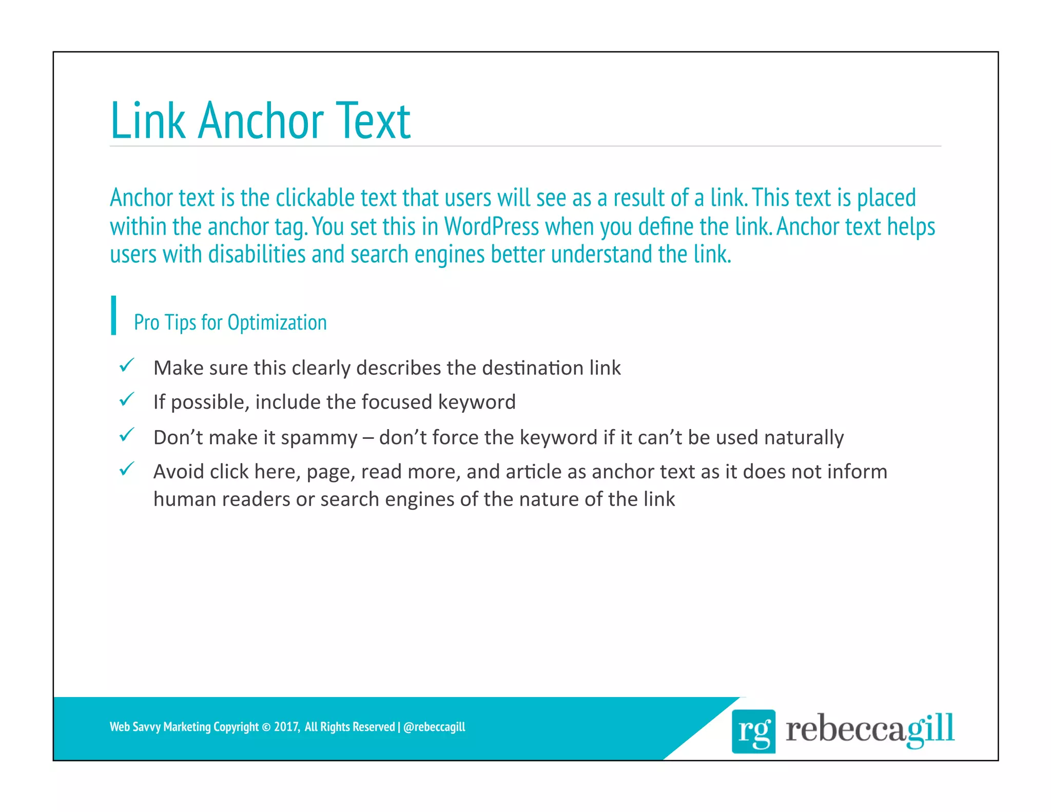 Link Anchor Text
24	
Web Savvy Marketing Copyright © 2017, All Rights Reserved | @rebeccagill
ü  Make	sure	this	clearly	describes	the	des;na;on	link	
ü  If	possible,	include	the	focused	keyword	
ü  Don’t	make	it	spammy	–	don’t	force	the	keyword	if	it	can’t	be	used	naturally	
ü  Avoid	click	here,	page,	read	more,	and	ar;cle	as	anchor	text	as	it	does	not	inform	
human	readers	or	search	engines	of	the	nature	of	the	link	
Anchor text is the clickable text that users will see as a result of a link.This text is placed
within the anchor tag.You set this in WordPress when you deﬁne the link.Anchor text helps
users with disabilities and search engines better understand the link.
Pro Tips for Optimization
 