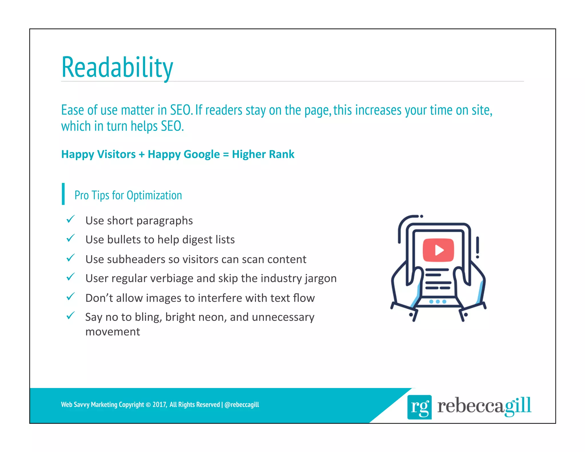 Readability
25	
Web Savvy Marketing Copyright © 2017, All Rights Reserved | @rebeccagill
ü  Use	short	paragraphs	
ü  Use	bullets	to	help	digest	lists	
ü  Use	subheaders	so	visitors	can	scan	content	
ü  User	regular	verbiage	and	skip	the	industry	jargon	
ü  Don’t	allow	images	to	interfere	with	text	ﬂow	
ü  Say	no	to	bling,	bright	neon,	and	unnecessary	
movement	
Ease of use matter in SEO.If readers stay on the page,this increases your time on site,
which in turn helps SEO.
Happy	Visitors	+	Happy	Google	=	Higher	Rank	
Pro Tips for Optimization
 