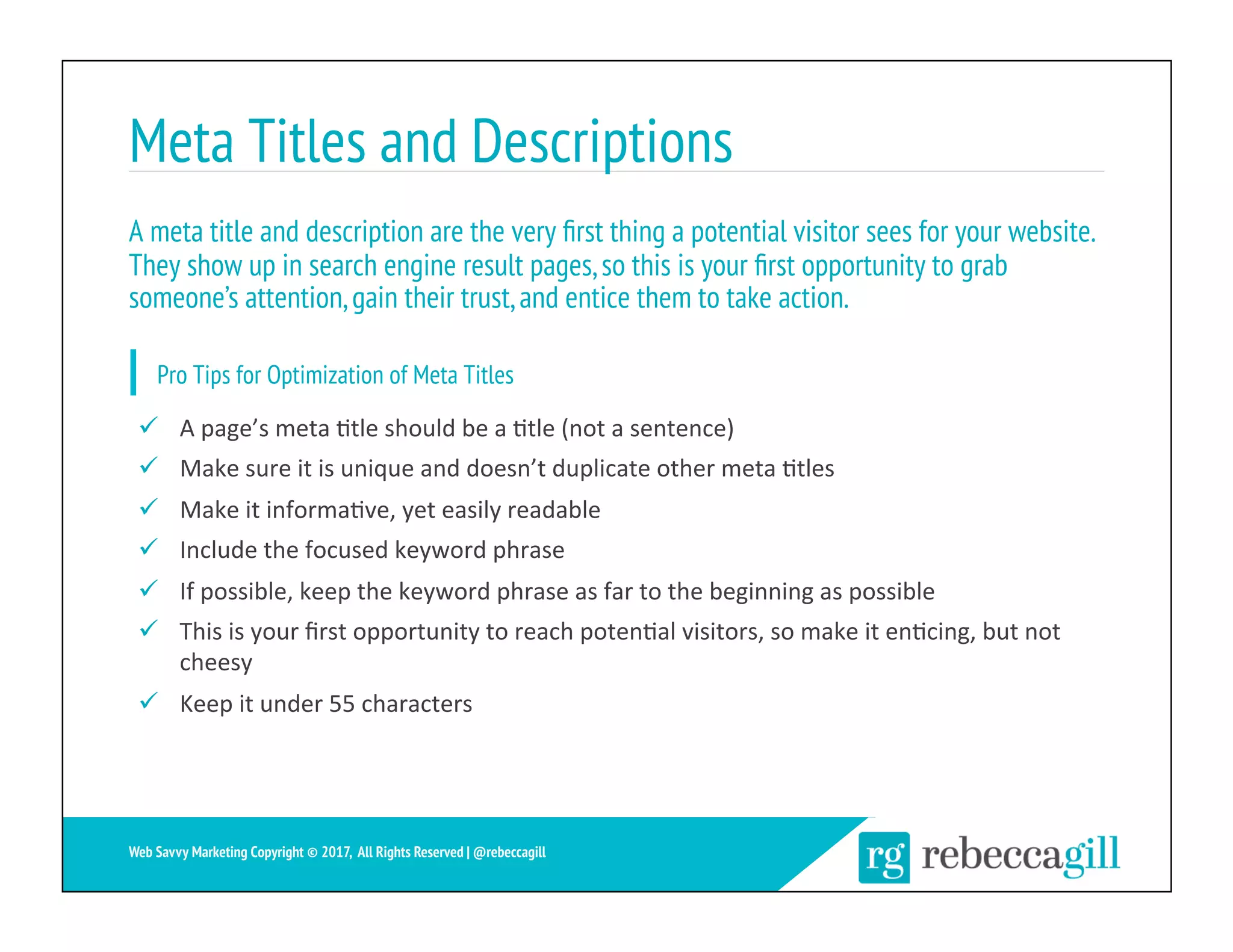 Meta Titles and Descriptions
26	
Web Savvy Marketing Copyright © 2017, All Rights Reserved | @rebeccagill
ü  A	page’s	meta	;tle	should	be	a	;tle	(not	a	sentence)	
ü  Make	sure	it	is	unique	and	doesn’t	duplicate	other	meta	;tles	
ü  Make	it	informa;ve,	yet	easily	readable	
ü  Include	the	focused	keyword	phrase	
ü  If	possible,	keep	the	keyword	phrase	as	far	to	the	beginning	as	possible	
ü  This	is	your	ﬁrst	opportunity	to	reach	poten;al	visitors,	so	make	it	en;cing,	but	not	
cheesy	
ü  Keep	it	under	55	characters	
A meta title and description are the very ﬁrst thing a potential visitor sees for your website.
They show up in search engine result pages,so this is your ﬁrst opportunity to grab
someone’s attention,gain their trust,and entice them to take action.
Pro Tips for Optimization of Meta Titles
 