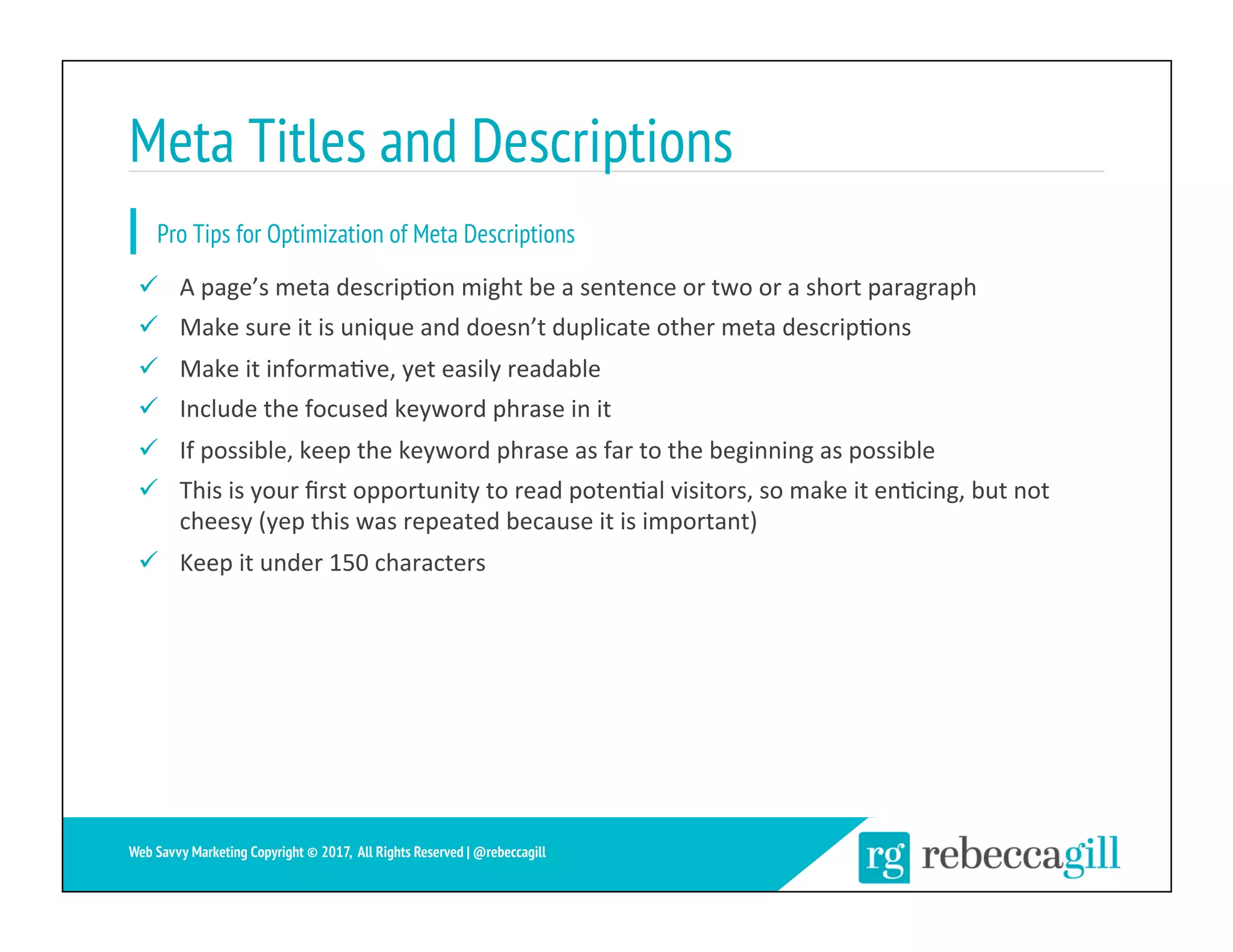 Meta Titles and Descriptions
27	
Web Savvy Marketing Copyright © 2017, All Rights Reserved | @rebeccagill
ü  A	page’s	meta	descrip;on	might	be	a	sentence	or	two	or	a	short	paragraph	
ü  Make	sure	it	is	unique	and	doesn’t	duplicate	other	meta	descrip;ons	
ü  Make	it	informa;ve,	yet	easily	readable	
ü  Include	the	focused	keyword	phrase	in	it	
ü  If	possible,	keep	the	keyword	phrase	as	far	to	the	beginning	as	possible	
ü  This	is	your	ﬁrst	opportunity	to	read	poten;al	visitors,	so	make	it	en;cing,	but	not	
cheesy	(yep	this	was	repeated	because	it	is	important)	
ü  Keep	it	under	150	characters	
Pro Tips for Optimization of Meta Descriptions
 