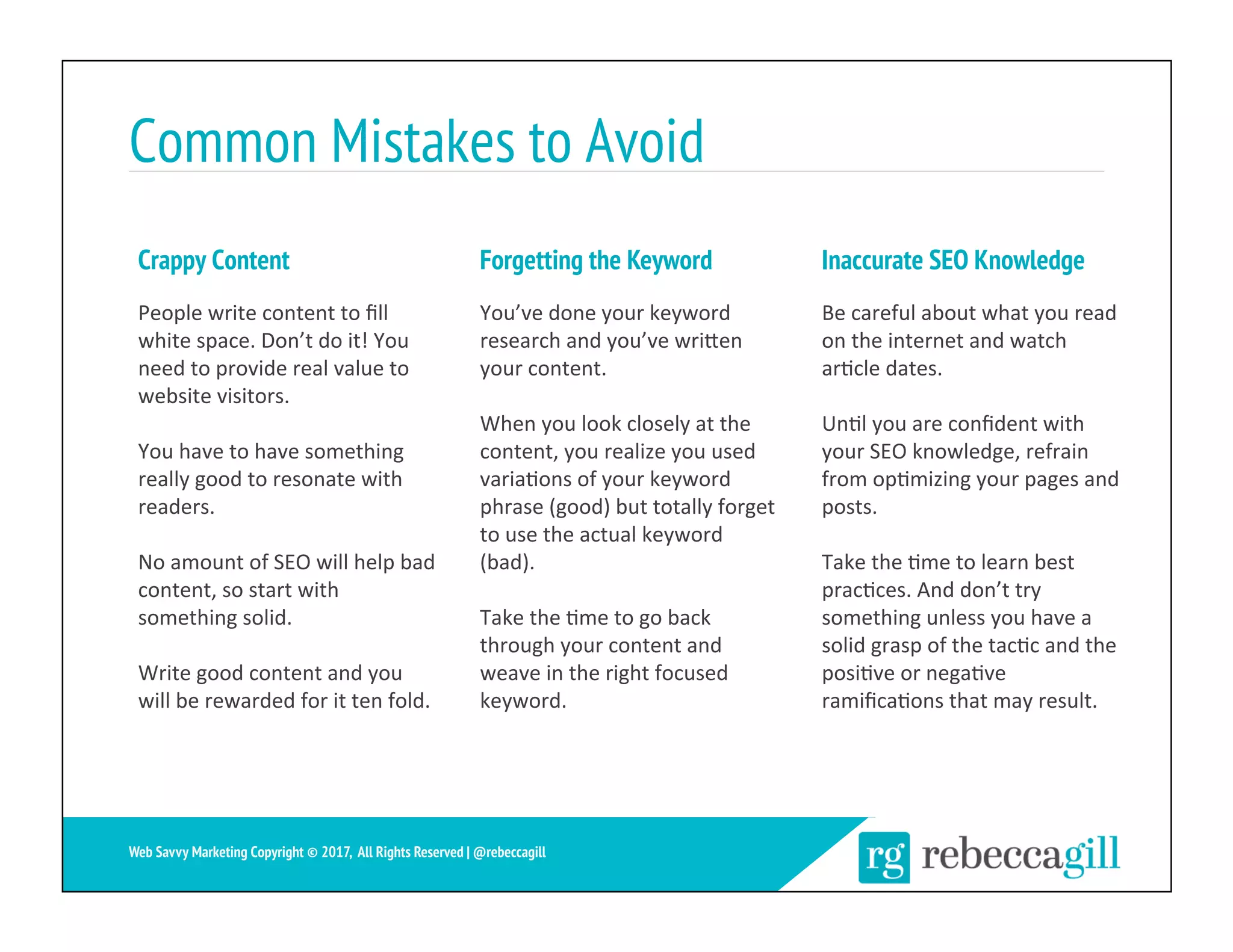 Common Mistakes to Avoid
Crappy Content
People	write	content	to	ﬁll	
white	space.	Don’t	do	it!	You	
need	to	provide	real	value	to	
website	visitors.	
You	have	to	have	something	
really	good	to	resonate	with	
readers.		
No	amount	of	SEO	will	help	bad	
content,	so	start	with	
something	solid.	
Write	good	content	and	you	
will	be	rewarded	for	it	ten	fold.	
You’ve	done	your	keyword	
research	and	you’ve	wriXen	
your	content.		
When	you	look	closely	at	the	
content,	you	realize	you	used	
varia;ons	of	your	keyword	
phrase	(good)	but	totally	forget	
to	use	the	actual	keyword	
(bad).	
Take	the	;me	to	go	back	
through	your	content	and	
weave	in	the	right	focused	
keyword.		
Be	careful	about	what	you	read	
on	the	internet	and	watch	
ar;cle	dates.	
Un;l	you	are	conﬁdent	with	
your	SEO	knowledge,	refrain	
from	op;mizing	your	pages	and	
posts.		
Take	the	;me	to	learn	best	
prac;ces.	And	don’t	try	
something	unless	you	have	a	
solid	grasp	of	the	tac;c	and	the	
posi;ve	or	nega;ve	
ramiﬁca;ons	that	may	result.	
Forgetting the Keyword Inaccurate SEO Knowledge
28	
Web Savvy Marketing Copyright © 2017, All Rights Reserved | @rebeccagill
 