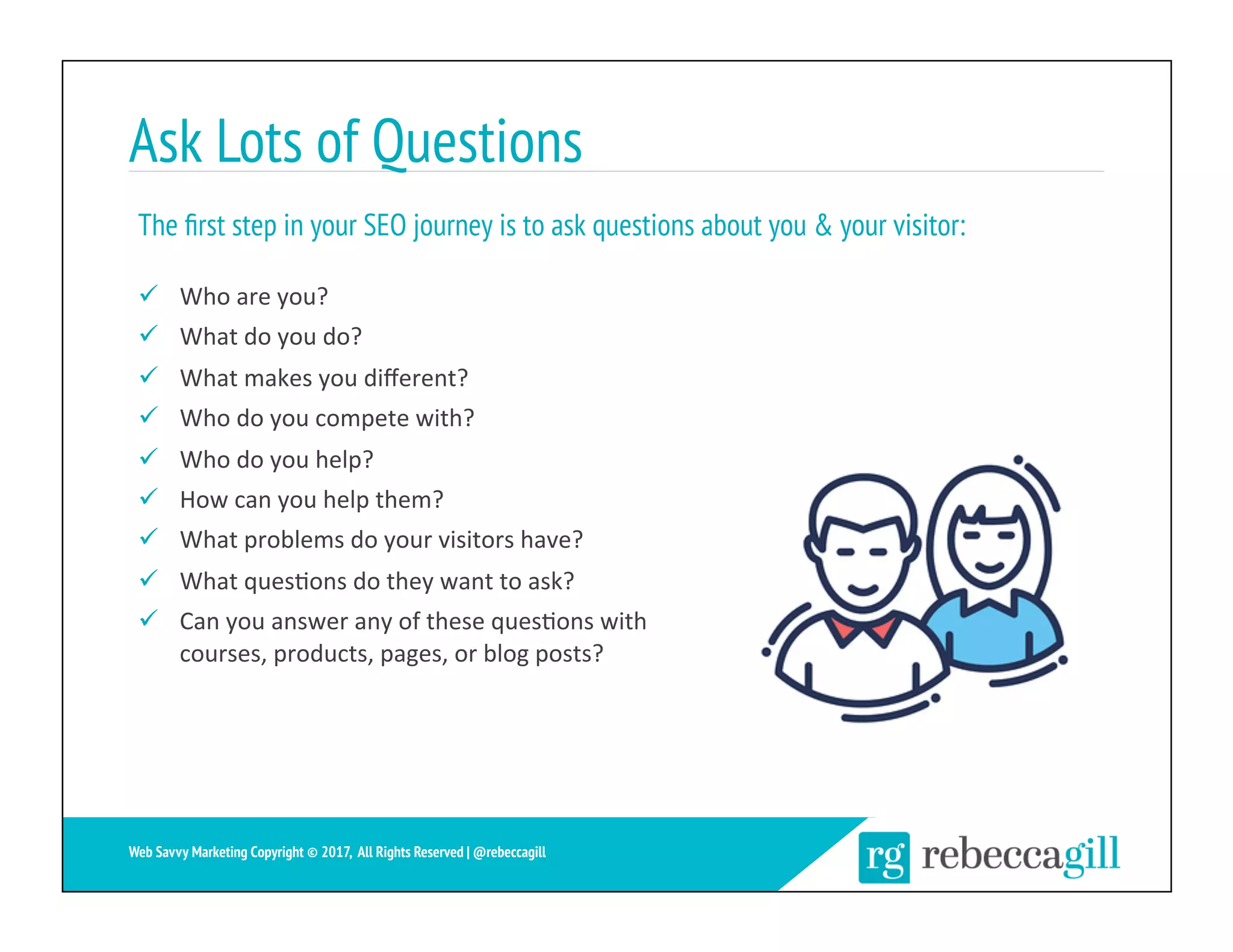 Ask Lots of Questions
ü  Who	are	you?	
ü  What	do	you	do?	
ü  What	makes	you	diﬀerent?	
ü  Who	do	you	compete	with?	
ü  Who	do	you	help?	
ü  How	can	you	help	them?	
ü  What	problems	do	your	visitors	have?	
ü  What	ques;ons	do	they	want	to	ask?	
ü  Can	you	answer	any	of	these	ques;ons	with	
courses,	products,	pages,	or	blog	posts?	
The ﬁrst step in your SEO journey is to ask questions about you & your visitor:
5	
Web Savvy Marketing Copyright © 2017, All Rights Reserved | @rebeccagill
 