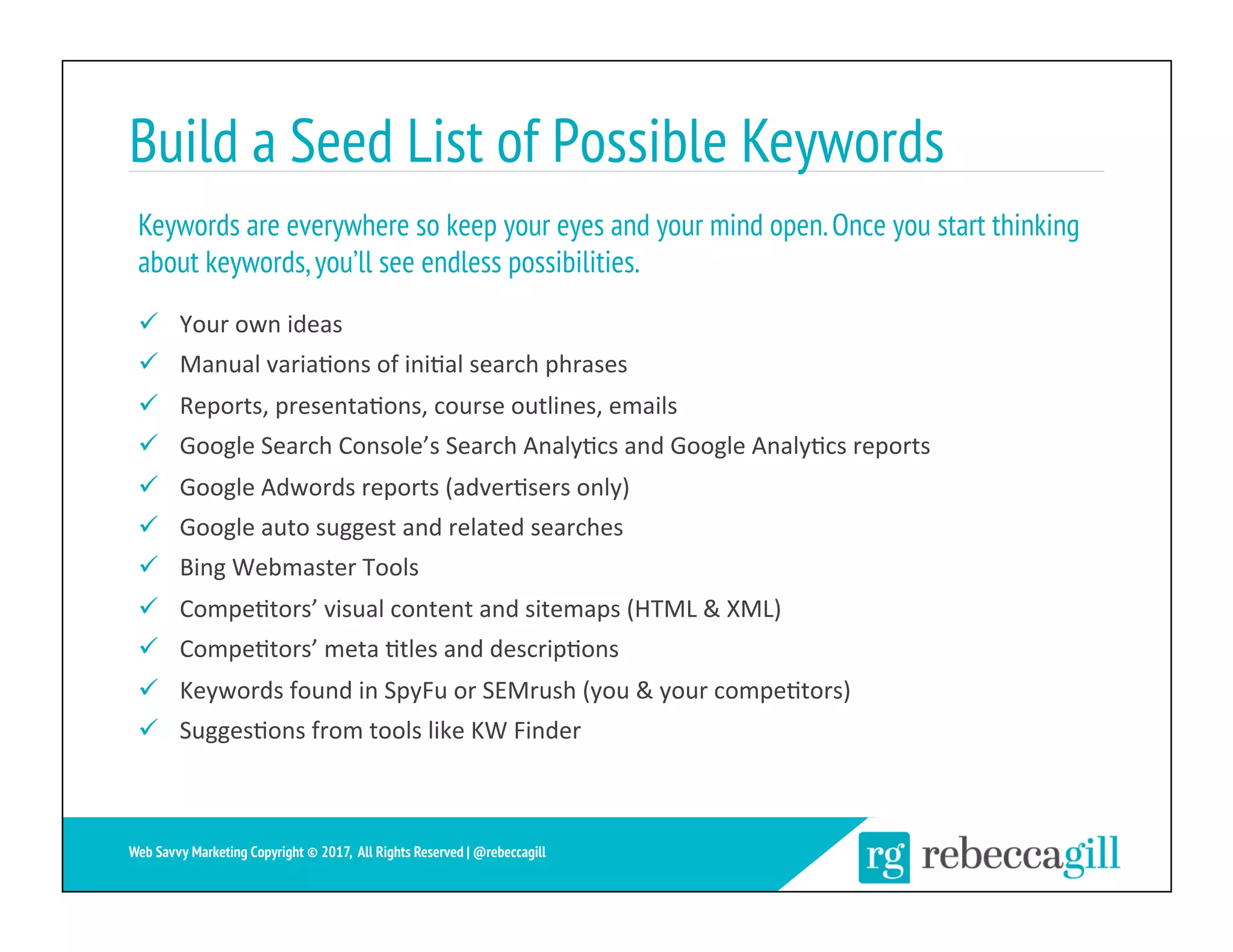 Build a Seed List of Possible Keywords
ü  Your	own	ideas	
ü  Manual	varia;ons	of	ini;al	search	phrases	
ü  Reports,	presenta;ons,	course	outlines,	emails	
ü  Google	Search	Console’s	Search	Analy;cs	and	Google	Analy;cs	reports	
ü  Google	Adwords	reports	(adver;sers	only)	
ü  Google	auto	suggest	and	related	searches	
ü  Bing	Webmaster	Tools	
ü  Compe;tors’	visual	content	and	sitemaps	(HTML	&	XML)	
ü  Compe;tors’	meta	;tles	and	descrip;ons	
ü  Keywords	found	in	SpyFu	or	SEMrush	(you	&	your	compe;tors)	
ü  Sugges;ons	from	tools	like	KW	Finder	
Keywords are everywhere so keep your eyes and your mind open.Once you start thinking
about keywords,you’ll see endless possibilities.
8	
Web Savvy Marketing Copyright © 2017, All Rights Reserved | @rebeccagill
 