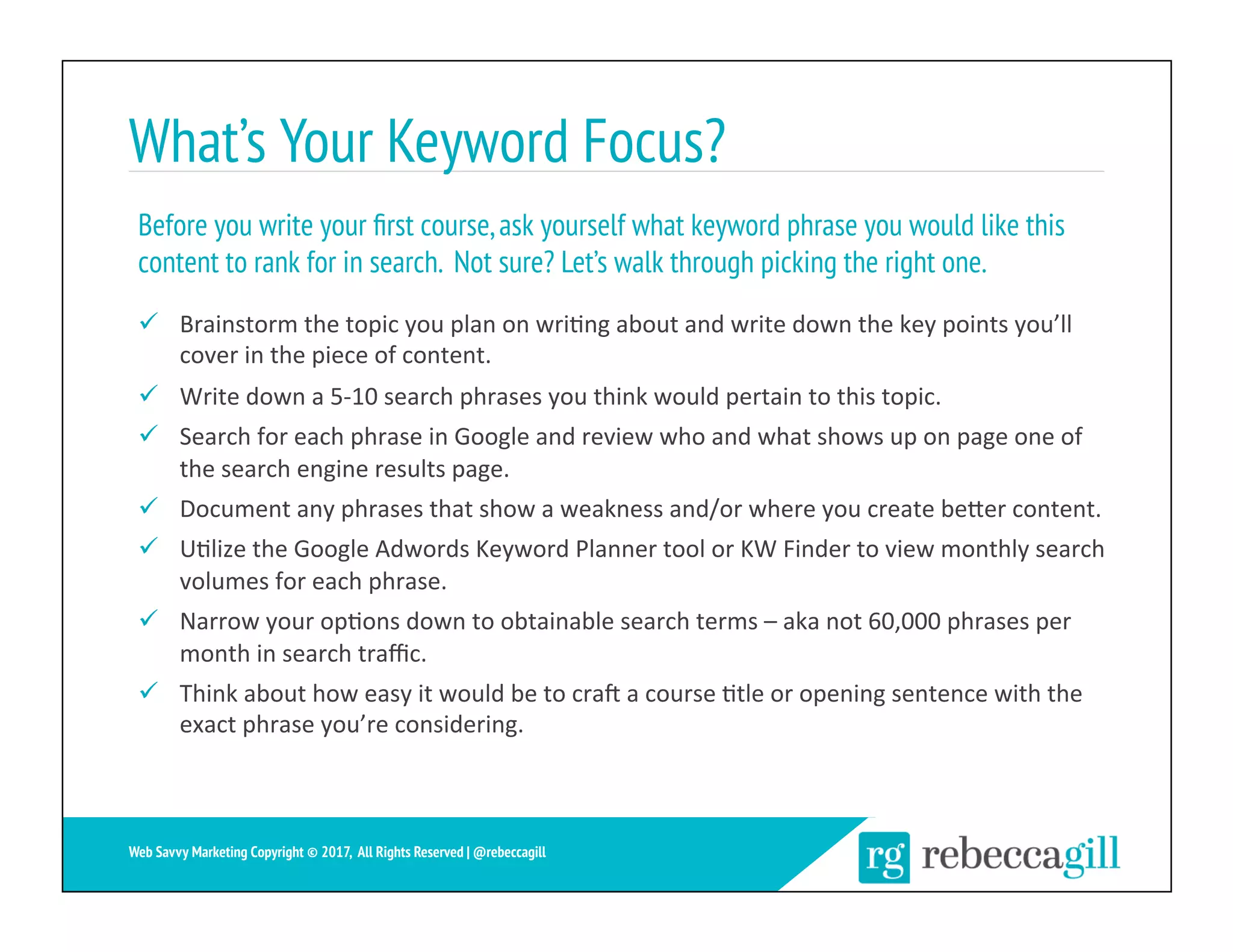 What’s Your Keyword Focus?
ü  Brainstorm	the	topic	you	plan	on	wri;ng	about	and	write	down	the	key	points	you’ll	
cover	in	the	piece	of	content.	
ü  Write	down	a	5-10	search	phrases	you	think	would	pertain	to	this	topic.	
ü  Search	for	each	phrase	in	Google	and	review	who	and	what	shows	up	on	page	one	of	
the	search	engine	results	page.	
ü  Document	any	phrases	that	show	a	weakness	and/or	where	you	create	beXer	content.	
ü  U;lize	the	Google	Adwords	Keyword	Planner	tool	or	KW	Finder	to	view	monthly	search	
volumes	for	each	phrase.	
ü  Narrow	your	op;ons	down	to	obtainable	search	terms	–	aka	not	60,000	phrases	per	
month	in	search	traﬃc.	
ü  Think	about	how	easy	it	would	be	to	cra`	a	course	;tle	or	opening	sentence	with	the	
exact	phrase	you’re	considering.	
Before you write your ﬁrst course,ask yourself what keyword phrase you would like this
content to rank for in search. Not sure? Let’s walk through picking the right one.
9	
Web Savvy Marketing Copyright © 2017, All Rights Reserved | @rebeccagill
 