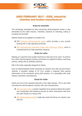 USES FEBRUARY 2017 - EIDE, industrial
clutches and brakes manufacturer
Brake for Unwinder
The technology developed by Eide concerning electromagnetic brakes is also
demanded by the cable industry. Therefore, solutions to stranding, coiling or
uncoiling are provided.
Specific brakes to be applied to unwiders are:
 FHY hysteresis electromagnetic brake, which provides a very smooth
braking with a high adjusting sensitivity.
 FNC high-sensitivity pneumatic brake with continuous friction, which is
characterised by its high-sensitivity response.
Brake for Lathe
Making our customers have quality machinery is also part of our work. To achieve
this, Eide's electromagnetic clutches and brakes are applied to lathes, machining
centres, rolling mills or profiling machines.
FAE is the brake especially designed for lathes.
Such an electromagnetic brake comprises an inductor core with coil and friction
material. A standard voltage of 24 V.d.c creates a magnetic field causing
deformation of the membrane spring that contains. It is compatible with most
industry machinery manufacturers.
Clutch for Coiler
Coilers are one of the essential elements in the cable industry. This is why Eide
manufactures electromagnetic clutches with own characteristics:
 NE pneumatic clutch, a proper regulation of air pressure allows the control
over acceleration and obtaining security for other mechanisms that form
the coiler thanks to a torque limit.
 SEE electromagnetic clutch, single disc clutch formed by an inductor core
and coil.
 