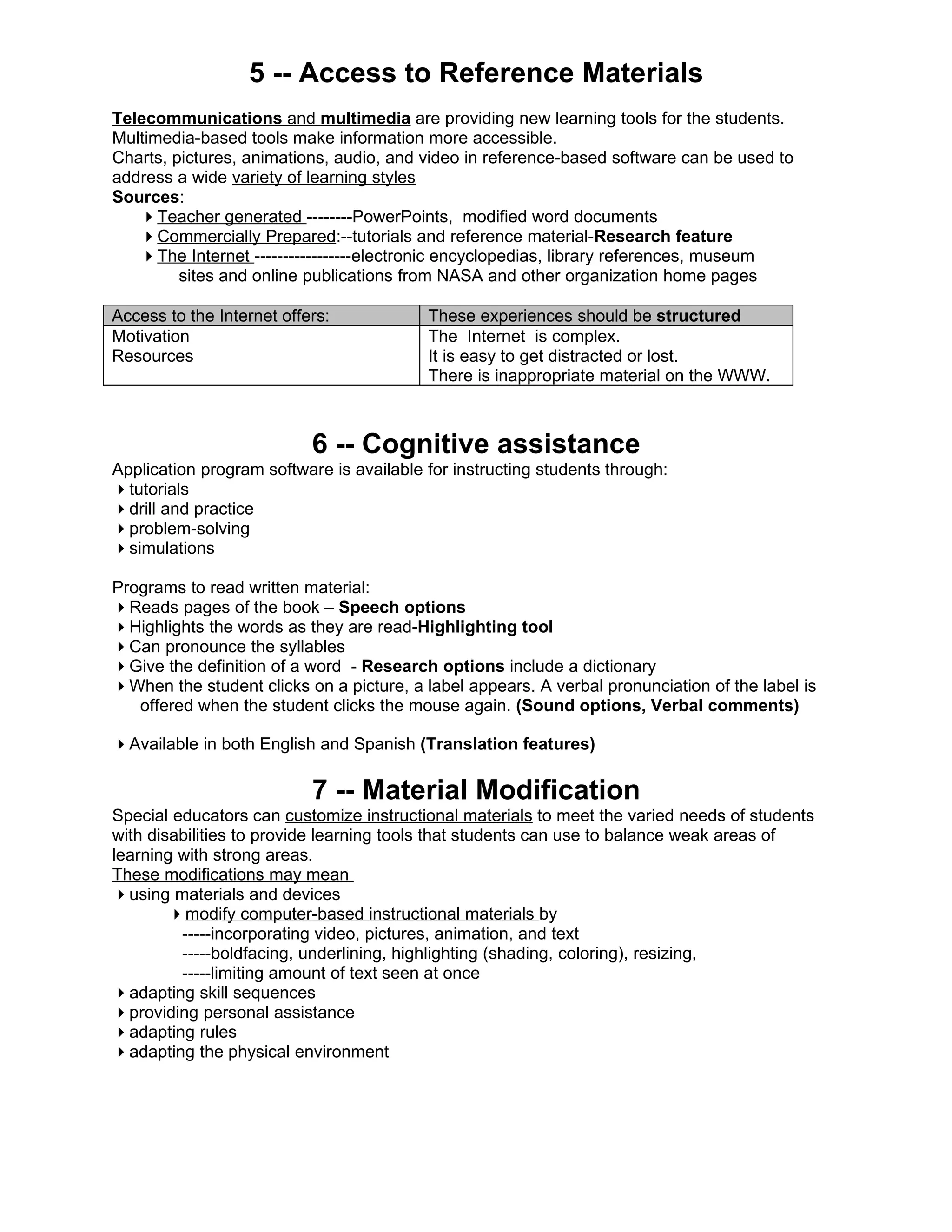 5 -- Access to Reference Materials
Telecommunications and multimedia are providing new learning tools for the students.
Multimedia-based tools make information more accessible.
Charts, pictures, animations, audio, and video in reference-based software can be used to
address a wide variety of learning styles
Sources:
   Teacher generated --------PowerPoints, modified word documents
   Commercially Prepared:--tutorials and reference material-Research feature
   The Internet -----------------electronic encyclopedias, library references, museum
         sites and online publications from NASA and other organization home pages

Access to the Internet offers:            These experiences should be structured
Motivation                                The Internet is complex.
Resources                                 It is easy to get distracted or lost.
                                          There is inappropriate material on the WWW.



                           6 -- Cognitive assistance
Application program software is available for instructing students through:
tutorials
drill and practice
problem-solving
simulations

Programs to read written material:
Reads pages of the book – Speech options
Highlights the words as they are read-Highlighting tool
Can pronounce the syllables
Give the definition of a word - Research options include a dictionary
When the student clicks on a picture, a label appears. A verbal pronunciation of the label is
   offered when the student clicks the mouse again. (Sound options, Verbal comments)

Available in both English and Spanish (Translation features)

                           7 -- Material Modification
Special educators can customize instructional materials to meet the varied needs of students
with disabilities to provide learning tools that students can use to balance weak areas of
learning with strong areas.
These modifications may mean
using materials and devices
        modify computer-based instructional materials by
         -----incorporating video, pictures, animation, and text
         -----boldfacing, underlining, highlighting (shading, coloring), resizing,
         -----limiting amount of text seen at once
adapting skill sequences
providing personal assistance
adapting rules
adapting the physical environment
 
