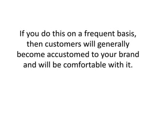 If you do this on a frequent basis, then customers will generally become accustomed to your brand and will be comfortable with it. ,[object Object]