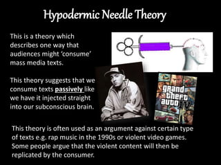 This is a theory which
describes one way that
audiences might ‘consume’
mass media texts.
This theory suggests that we
consume texts passively like
we have it injected straight
into our subconscious brain.
This theory is often used as an argument against certain type
of texts e.g. rap music in the 1990s or violent video games.
Some people argue that the violent content will then be
replicated by the consumer.
 