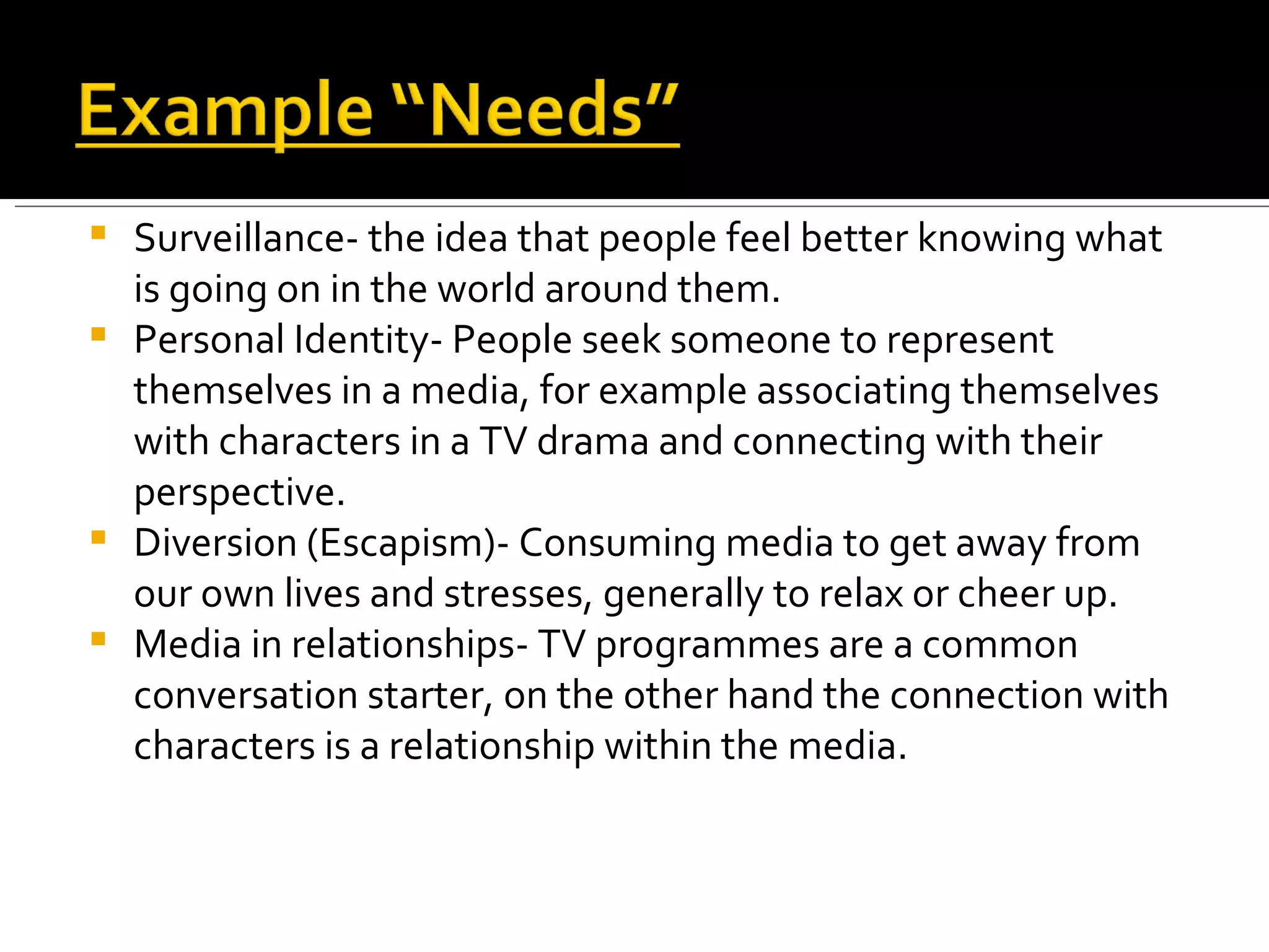 Surveillance- the idea that people feel better knowing what is going on in the world around them. Personal Identity- People seek someone to represent themselves in a media, for example associating themselves with characters in a TV drama and connecting with their perspective. Diversion (Escapism)- Consuming media to get away from our own lives and stresses, generally to relax or cheer up. Media in relationships- TV programmes are a common conversation starter, on the other hand the connection with characters is a relationship within the media. 