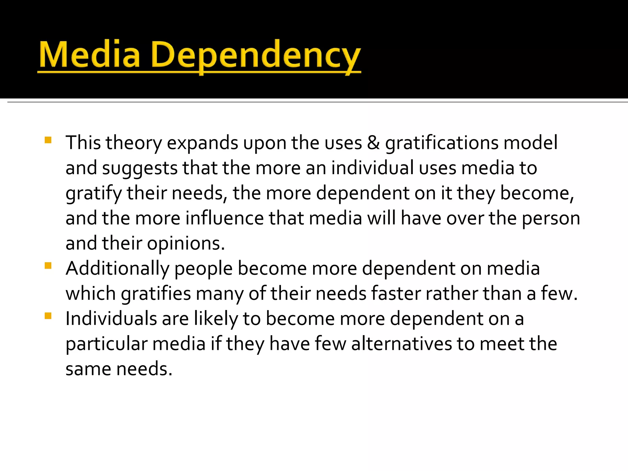 This theory expands upon the uses & gratifications model and suggests that the more an individual uses media to gratify their needs, the more dependent on it they become, and the more influence that media will have over the person and their opinions. Additionally people become more dependent on media which gratifies many of their needs faster rather than a few. Individuals are likely to become more dependent on a particular media if they have few alternatives to meet the same needs. 