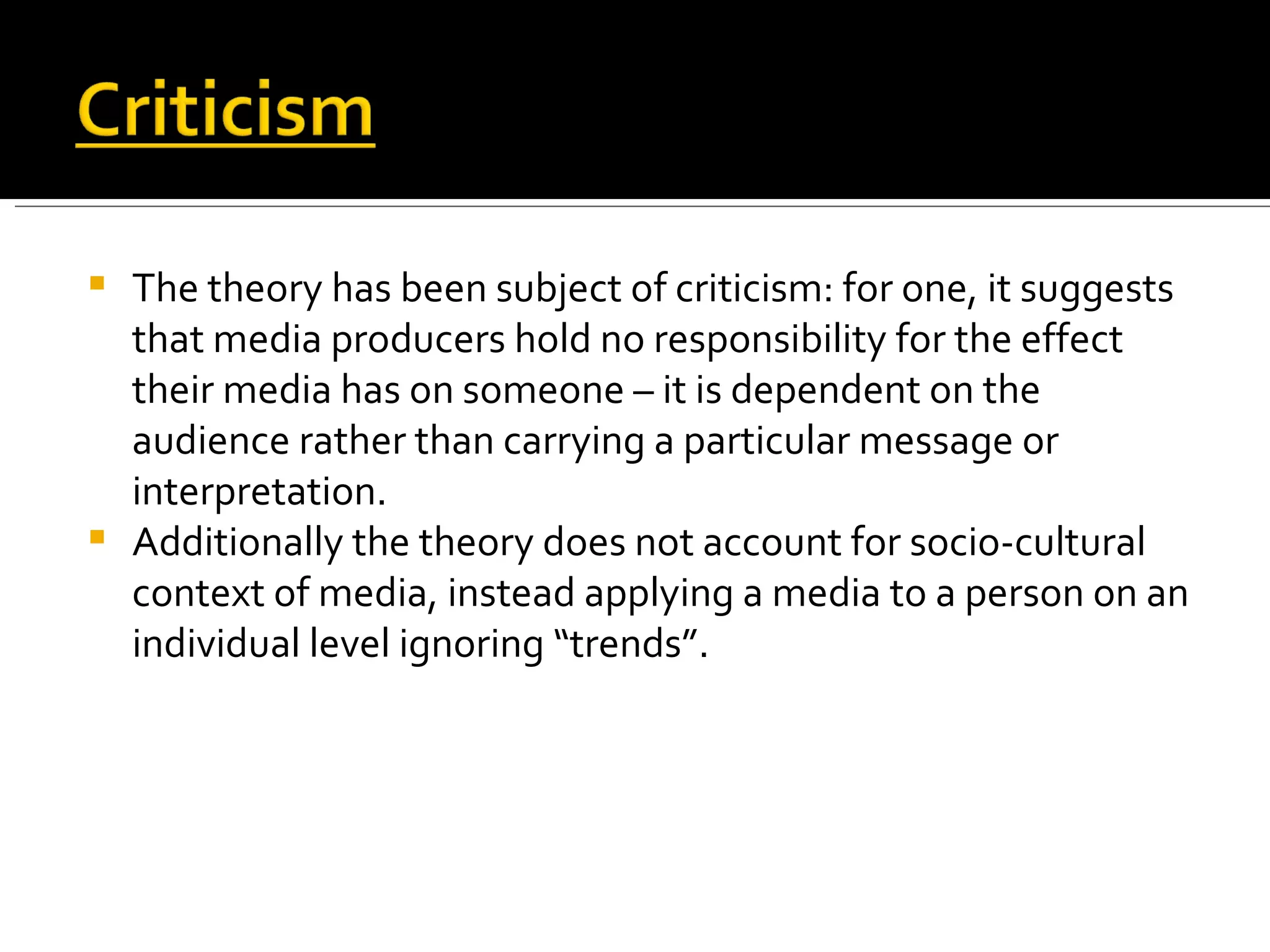 The theory has been subject of criticism: for one, it suggests that media producers hold no responsibility for the effect their media has on someone – it is dependent on the audience rather than carrying a particular message or interpretation. Additionally the theory does not account for socio-cultural context of media, instead applying a media to a person on an individual level ignoring “trends”. 