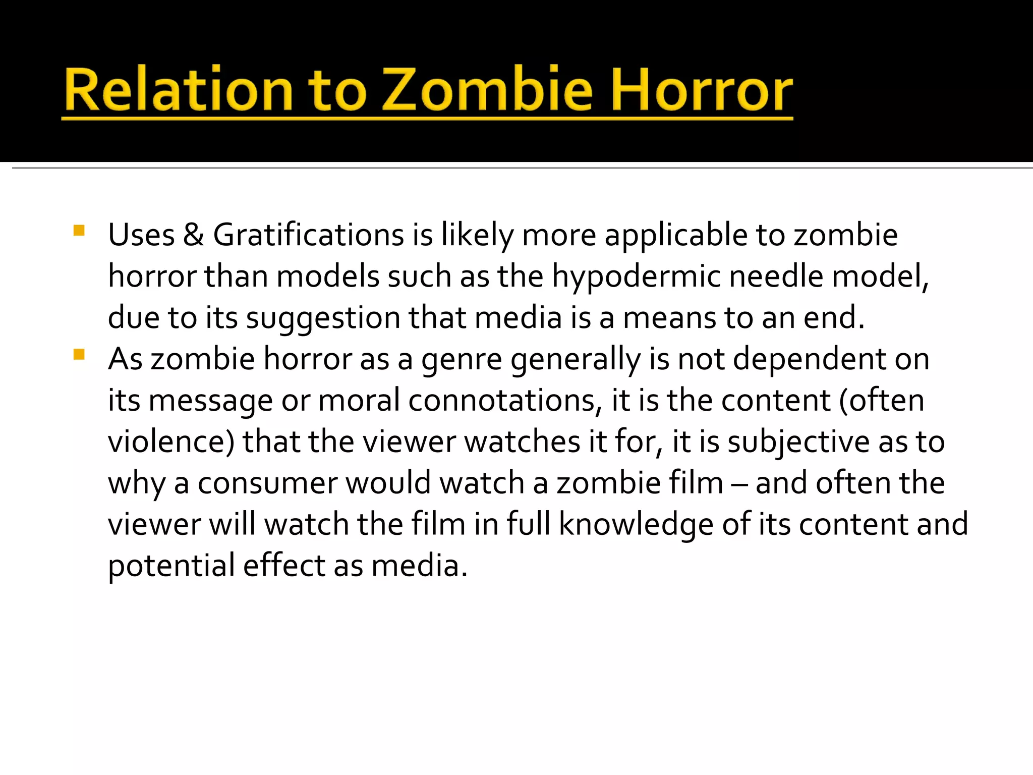 Uses & Gratifications is likely more applicable to zombie horror than models such as the hypodermic needle model, due to its suggestion that media is a means to an end. As zombie horror as a genre generally is not dependent on its message or moral connotations, it is the content (often violence) that the viewer watches it for, it is subjective as to why a consumer would watch a zombie film – and often the viewer will watch the film in full knowledge of its content and potential effect as media. 
