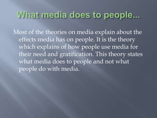 What media does to people...Most of the theories on media explain about the effects media has on people. It is the theory which explains of how people use media for their need and gratification. This theory states what media does to people and not what people do with media.
