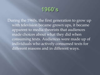 1960’sDuring the 1960s, the first generation to grow up with television became grown ups, it became apparent to media theorists that audiences made choices about what they did when consuming texts. Audiences were made up of individuals who actively consumed texts for different reasons and in different ways.