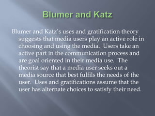 Blumer and KatzBlumerand Katz’s uses and gratification theory suggests that media users play an active role in choosing and using the media.  Users take an active part in the communication process and are goal oriented in their media use.  The theorist say that a media user seeks out a media source that best fulfils the needs of the user.  Uses and gratifications assume that the user has alternate choices to satisfy their need. 
