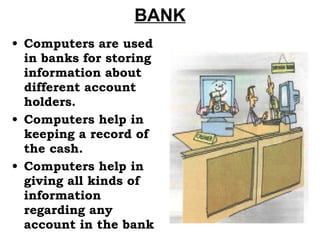 BANK Computers are used in banks for storing information about different account holders. Computers help in keeping a record of the cash. Computers help in giving all kinds of information regarding any account in the bank 