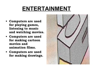 ENTERTAINMENT Computers are used for playing games, listening to music and watching movies. Computers are used for making cartoon movies and animation films. Computers are used for making drawings. 