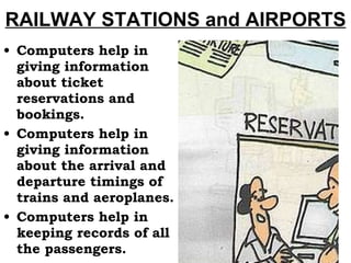 RAILWAY STATIONS and AIRPORTS Computers help in giving information about ticket reservations and bookings. Computers help in giving information about the arrival and departure timings of trains and aeroplanes. Computers help in keeping records of all the passengers. 