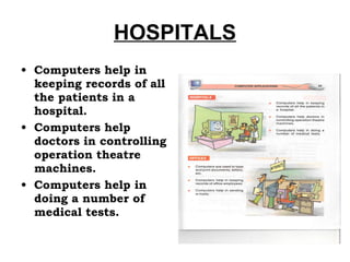 HOSPITALS Computers help in keeping records of all the patients in a hospital. Computers help doctors in controlling operation theatre machines. Computers help in doing a number of medical tests. 