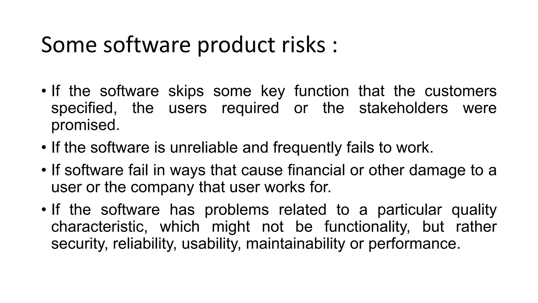 Some software product risks :
• If the software skips some key function that the customers
specified, the users required or the stakeholders were
promised.
• If the software is unreliable and frequently fails to work.
• If software fail in ways that cause financial or other damage to a
user or the company that user works for.
• If the software has problems related to a particular quality
characteristic, which might not be functionality, but rather
security, reliability, usability, maintainability or performance.
 