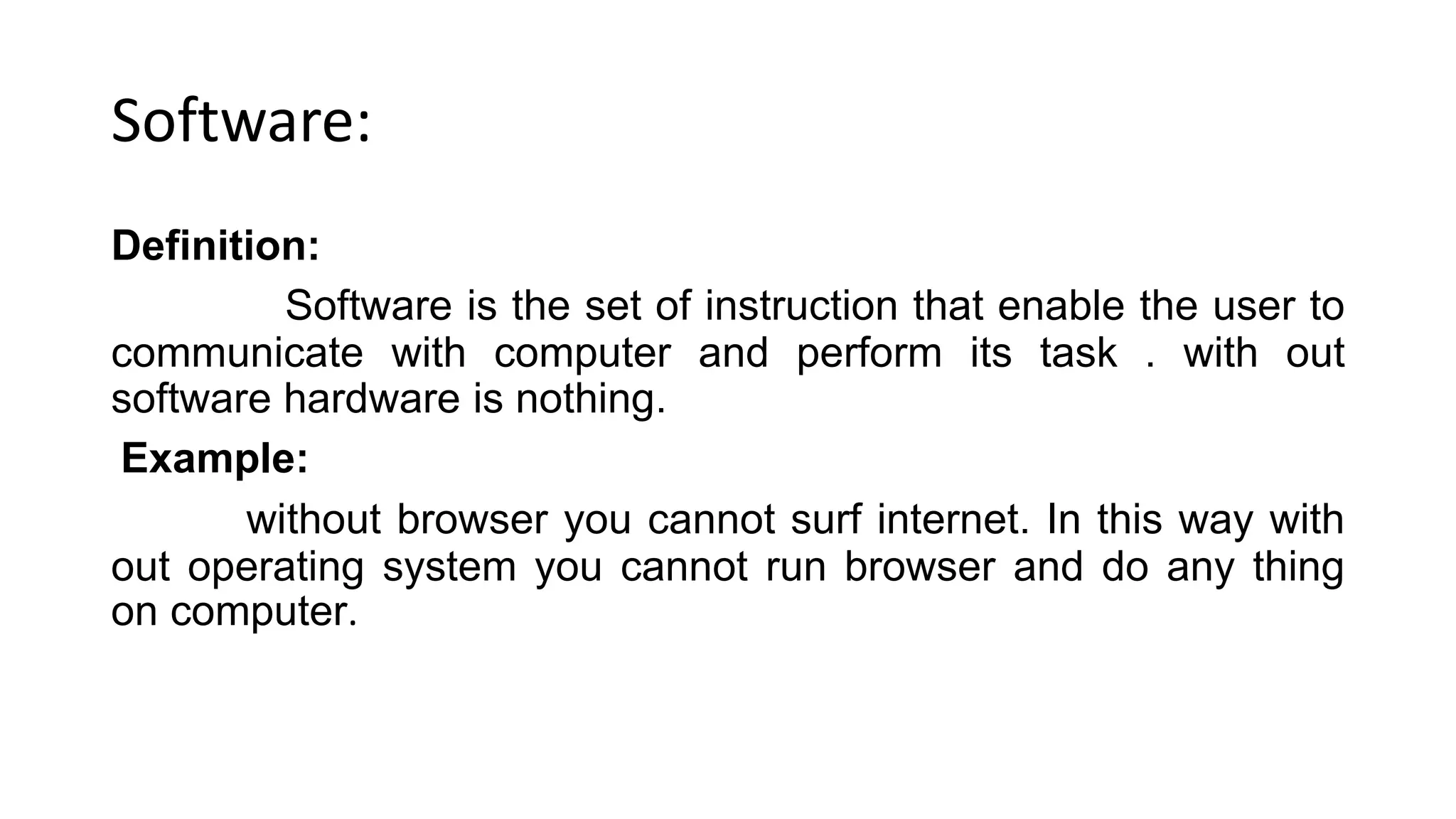 Software:
Definition:
Software is the set of instruction that enable the user to
communicate with computer and perform its task . with out
software hardware is nothing.
Example:
without browser you cannot surf internet. In this way with
out operating system you cannot run browser and do any thing
on computer.
 