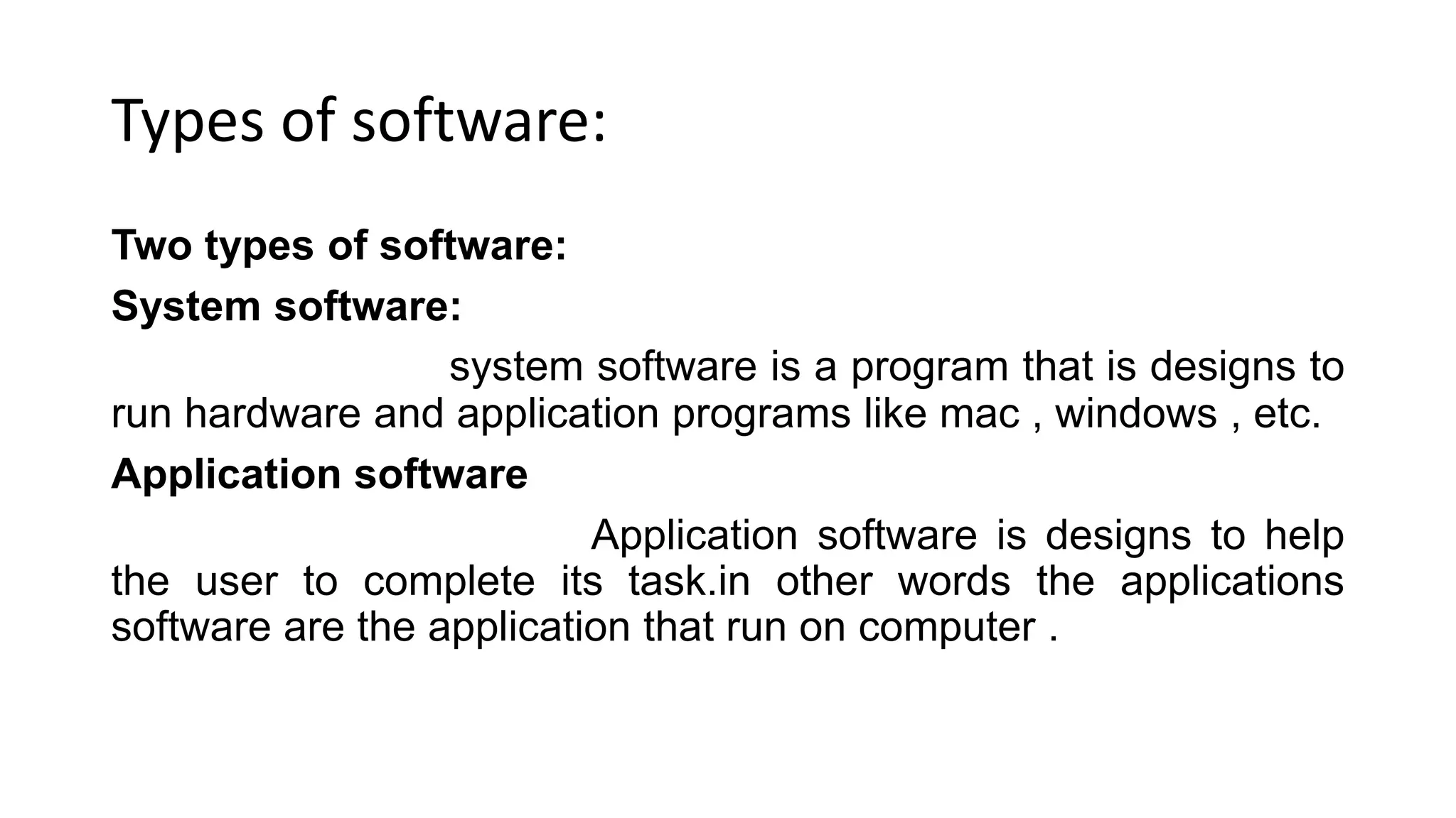 Types of software:
Two types of software:
System software:
system software is a program that is designs to
run hardware and application programs like mac , windows , etc.
Application software
Application software is designs to help
the user to complete its task.in other words the applications
software are the application that run on computer .
 