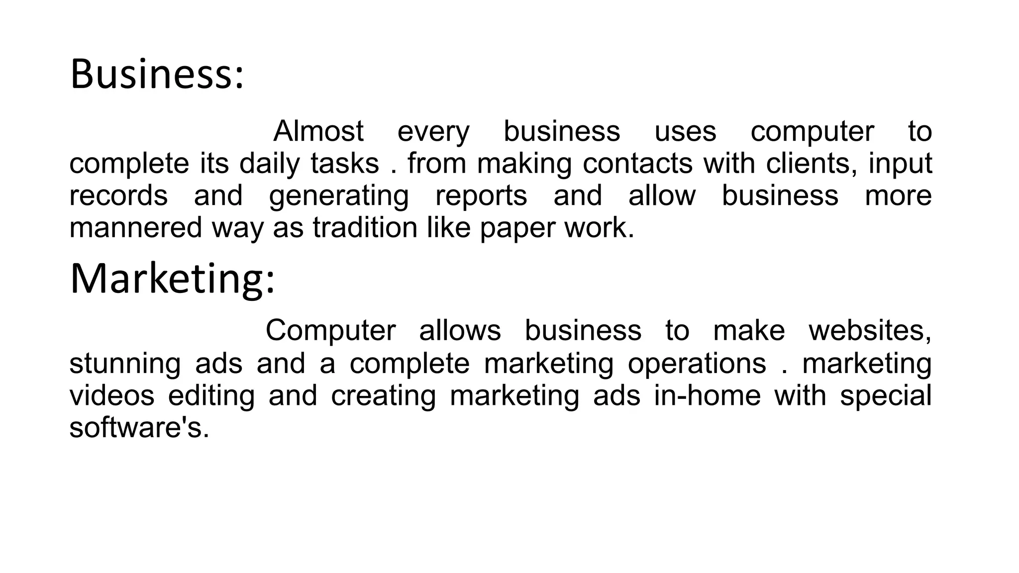 Business:
Almost every business uses computer to
complete its daily tasks . from making contacts with clients, input
records and generating reports and allow business more
mannered way as tradition like paper work.
Marketing:
Computer allows business to make websites,
stunning ads and a complete marketing operations . marketing
videos editing and creating marketing ads in-home with special
software's.
 