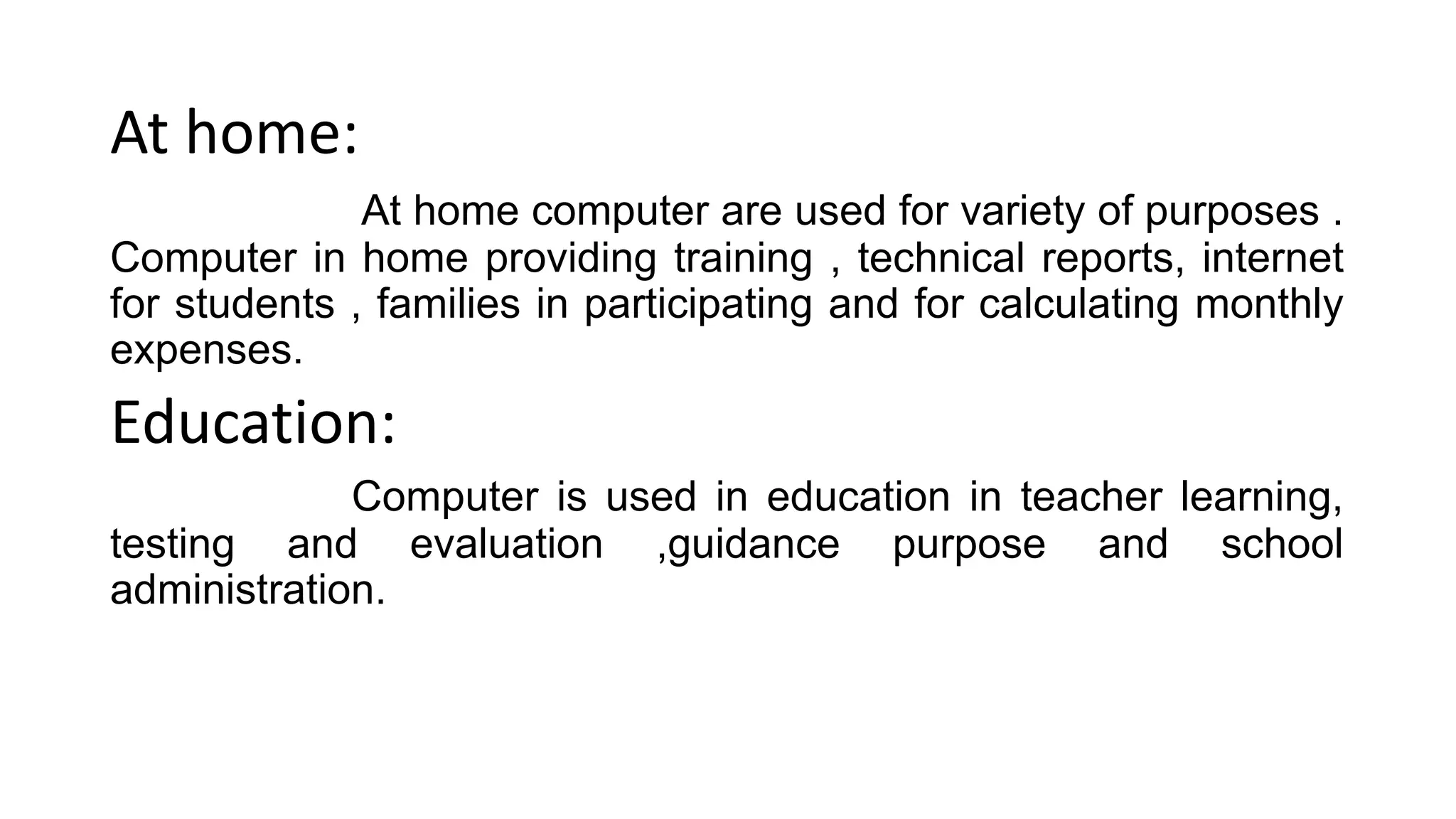 At home:
At home computer are used for variety of purposes .
Computer in home providing training , technical reports, internet
for students , families in participating and for calculating monthly
expenses.
Education:
Computer is used in education in teacher learning,
testing and evaluation ,guidance purpose and school
administration.
 