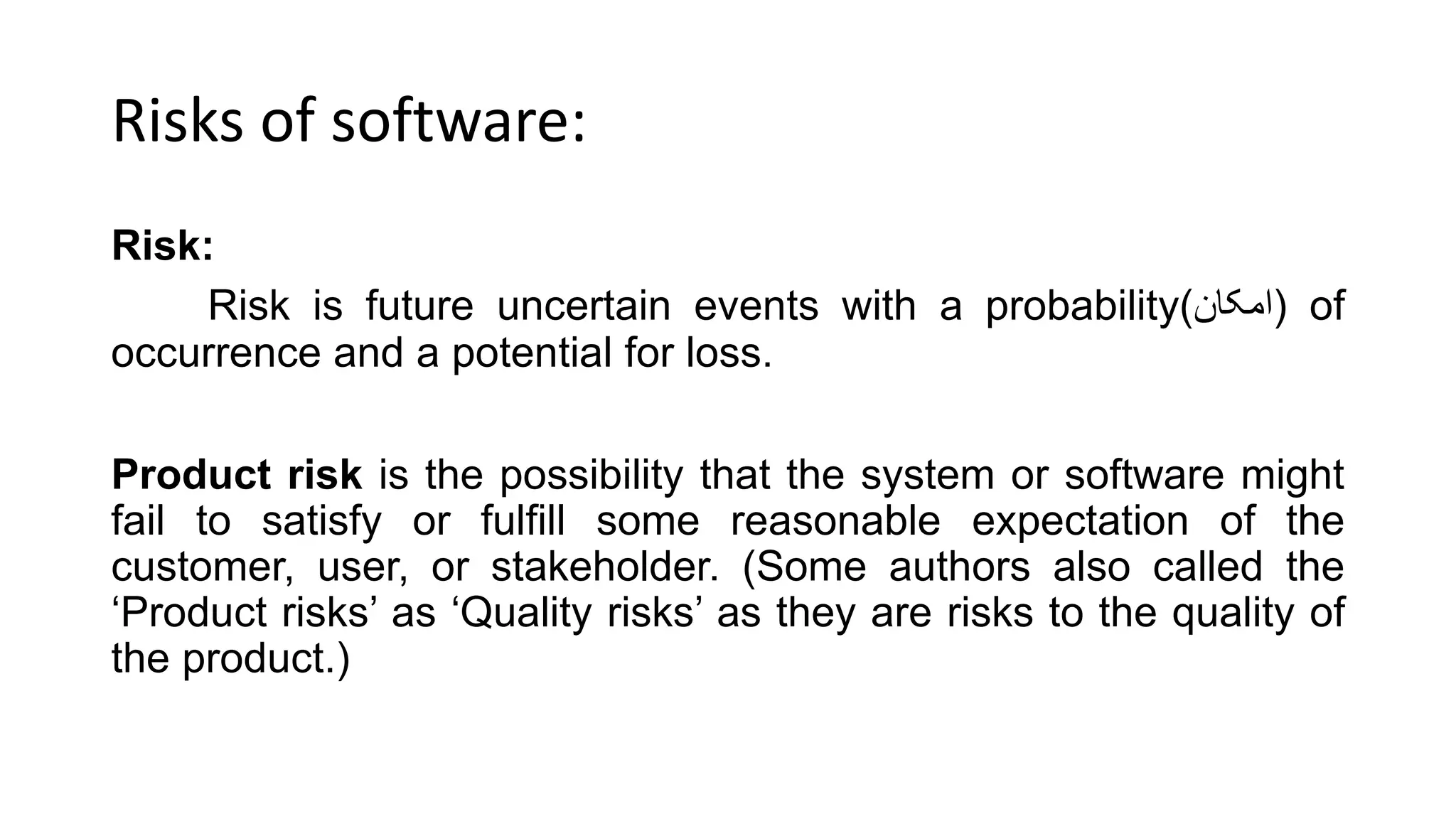 Risks of software:
Risk:
Risk is future uncertain events with a probability(‫)امکان‬ of
occurrence and a potential for loss.
Product risk is the possibility that the system or software might
fail to satisfy or fulfill some reasonable expectation of the
customer, user, or stakeholder. (Some authors also called the
‘Product risks’ as ‘Quality risks’ as they are risks to the quality of
the product.)
 