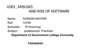 USES , MISUSES
AND RISK OF SOFTWARE
Name: AHSSAN AKHTAR
Roll: 14749
Semester : 6th(morning)
Subject : professional Practices
Department of Government college University
Faisalabad
 