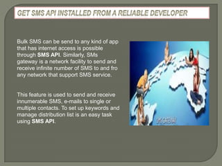 Bulk SMS can be send to any kind of app
that has internet access is possible
through SMS API. Similarly, SMs
gateway is a network facility to send and
receive infinite number of SMS to and fro
any network that support SMS service.


This feature is used to send and receive
innumerable SMS, e-mails to single or
multiple contacts. To set up keywords and
manage distribution list is an easy task
using SMS API.
 