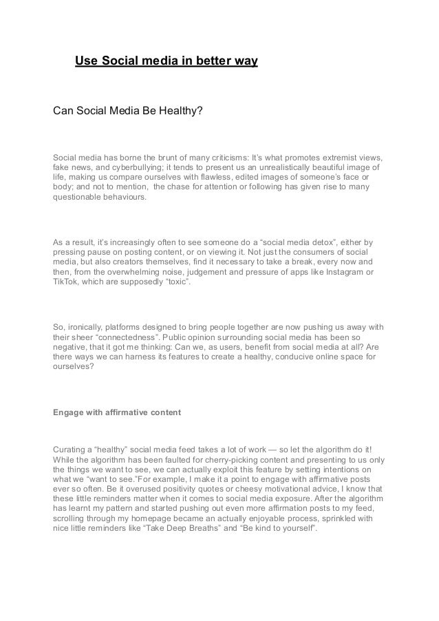Use Social media in better way
Can Social Media Be Healthy?
Social media has borne the brunt of many criticisms: It’s what promotes extremist views,
fake news, and cyberbullying; it tends to present us an unrealistically beautiful image of
life, making us compare ourselves with flawless, edited images of someone’s face or
body; and not to mention, the chase for attention or following has given rise to many
questionable behaviours.
As a result, it’s increasingly often to see someone do a “social media detox”, either by
pressing pause on posting content, or on viewing it. Not just the consumers of social
media, but also creators themselves, find it necessary to take a break, every now and
then, from the overwhelming noise, judgement and pressure of apps like Instagram or
TikTok, which are supposedly “toxic”.
So, ironically, platforms designed to bring people together are now pushing us away with
their sheer “connectedness”. Public opinion surrounding social media has been so
negative, that it got me thinking: Can we, as users, benefit from social media at all? Are
there ways we can harness its features to create a healthy, conducive online space for
ourselves?
Engage with affirmative content
Curating a “healthy” social media feed takes a lot of work — so let the algorithm do it!
While the algorithm has been faulted for cherry-picking content and presenting to us only
the things we want to see, we can actually exploit this feature by setting intentions on
what we “want to see.”For example, I make it a point to engage with affirmative posts
ever so often. Be it overused positivity quotes or cheesy motivational advice, I know that
these little reminders matter when it comes to social media exposure. After the algorithm
has learnt my pattern and started pushing out even more affirmation posts to my feed,
scrolling through my homepage became an actually enjoyable process, sprinkled with
nice little reminders like “Take Deep Breaths” and “Be kind to yourself”.
 