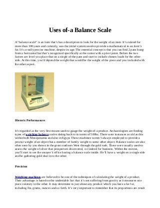 Uses of-a Balance Scale
A “balance scale” is an item that’s has a description to look for the weight of an item. It’s existed for
more than 100 years and certainly, was the initial system used-to provide a mathematical to an item’s
fat. It’s a really precise machine, despite its age. The essential concept is that you can find 2 pans hung
from a horizontal bar that’s recognized specifically at the center with a pivot point. Before the two
factors are level you place that on a single of-the pans and start to include chosen loads for the other
side. At this time, you’d depend the weight that would be the weight of the piece and you included with
the other aspect.
Historic Performances
It’s regarded as the very first means used-to gauge the weight of-a product. Archaeologists are finding
types of weighing balance scales dating back to in terms of 500bc. There were instances as old as this
within both Mesopotamia and also in Egypt. These machines weren’t always employed to provide a
precise weight of an object but a member of family weight to some other object. Balance scales are also
often seen by you shown in the great outdoors West through the gold rush. These were usually used-to
assess the weight of silver that prospectors discovered, o-r indeed for business. Within the movies,
you’ll start to see the assayer’s office having a balance scale inside. He’ll have a weight on a single side
and be gathering gold dust in to the other.
Precision
Weighing machines are believed to be one of the techniques of calculating the weight of a product.
Their advantage is based on the undeniable fact that it’s not suffering from gravity as it measures one
piece contrary to the other. It may determine in just about any product which you have a fat for,
including lbs, grams, ounces and so forth. It’s very important to remember that its proportions are result
 