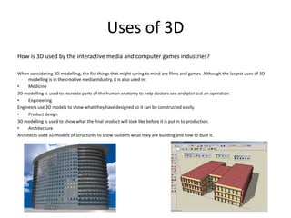 Uses of 3D
How is 3D used by the interactive media and computer games industries?

When considering 3D modelling, the fist things that might spring to mind are films and games. Although the largest uses of 3D
     modelling is in the creative media industry, it is also used in:
•    Medicine
3D modelling is used to recreate parts of the human anatomy to help doctors see and plan out an operation.
•    Engineering
Engineers use 3D models to show what they have designed so it can be constructed easily.
•    Product design
3D modelling is used to show what the final product will look like before it is put in to production.
•    Architecture
Architects used 3D models of Structures to show builders what they are building and how to built it.
 