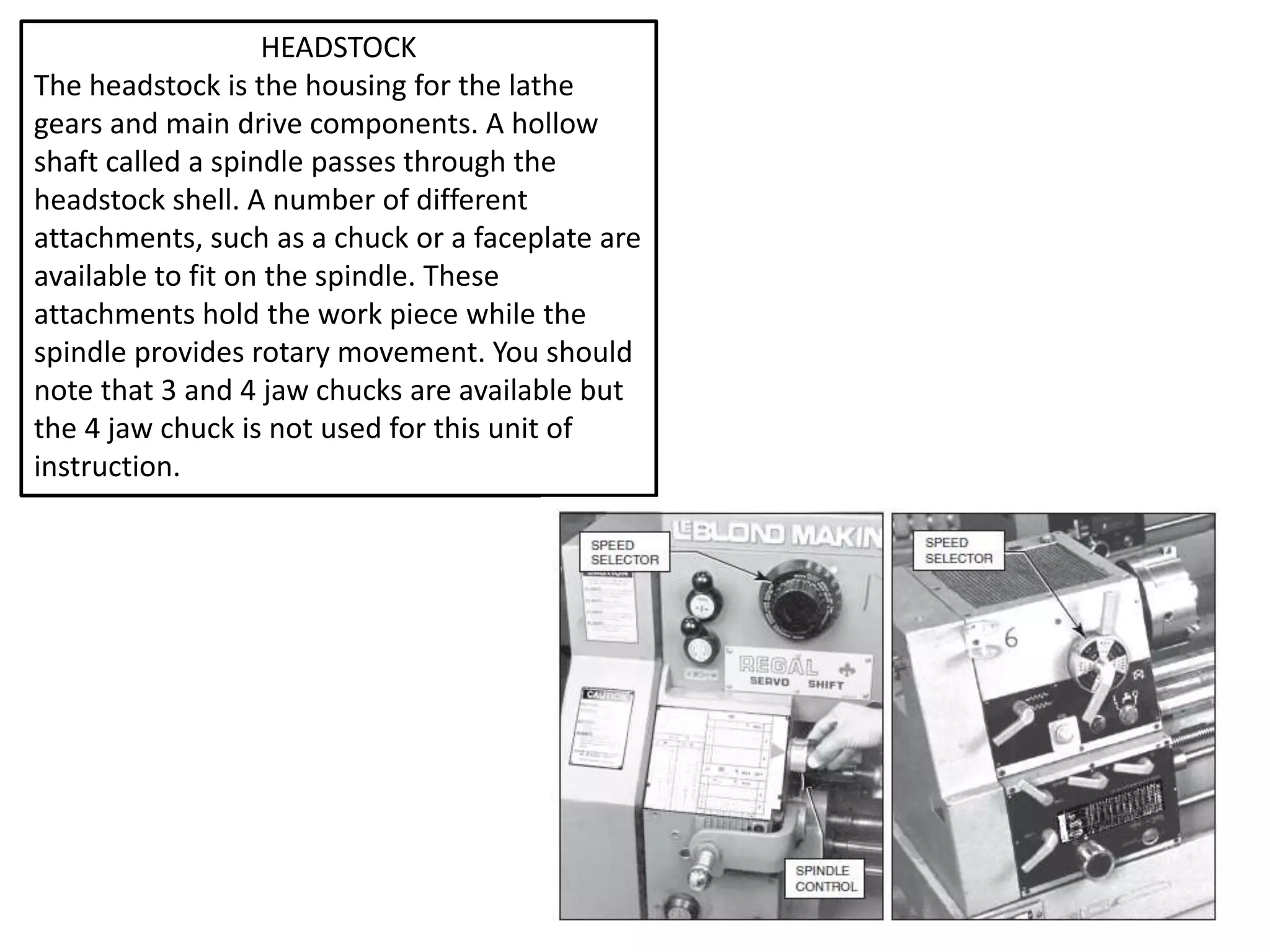 HEADSTOCK
The headstock is the housing for the lathe
gears and main drive components. A hollow
shaft called a spindle passes through the
headstock shell. A number of different
attachments, such as a chuck or a faceplate are
available to fit on the spindle. These
attachments hold the work piece while the
spindle provides rotary movement. You should
note that 3 and 4 jaw chucks are available but
the 4 jaw chuck is not used for this unit of
instruction.
 