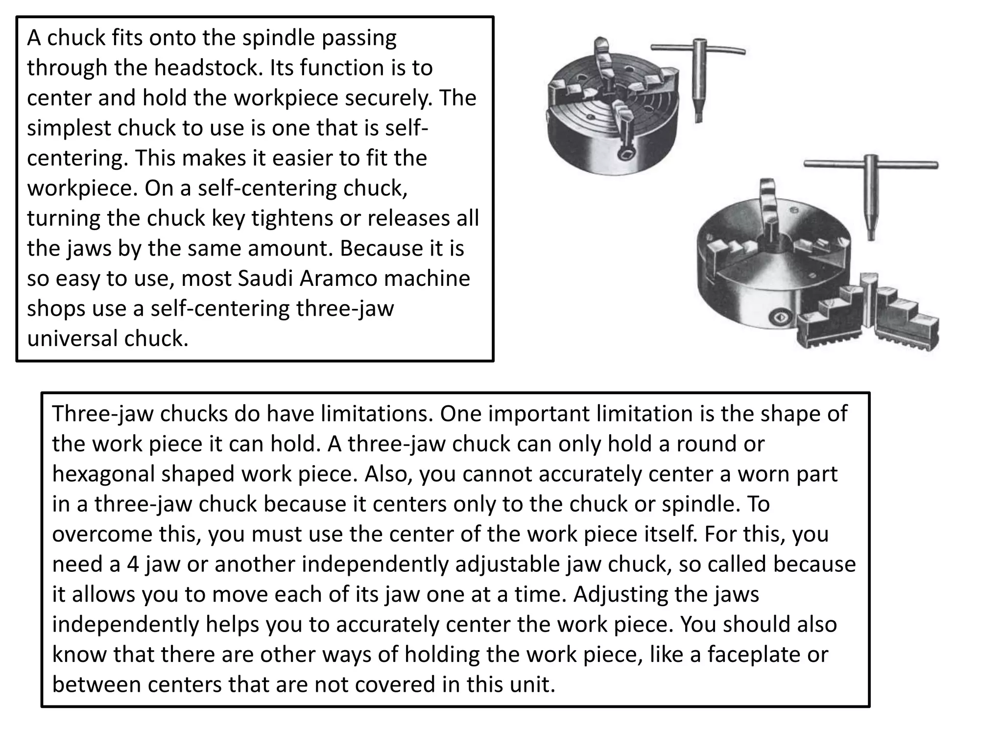 A chuck fits onto the spindle passing
through the headstock. Its function is to
center and hold the workpiece securely. The
simplest chuck to use is one that is self-
centering. This makes it easier to fit the
workpiece. On a self-centering chuck,
turning the chuck key tightens or releases all
the jaws by the same amount. Because it is
so easy to use, most Saudi Aramco machine
shops use a self-centering three-jaw
universal chuck.
Three-jaw chucks do have limitations. One important limitation is the shape of
the work piece it can hold. A three-jaw chuck can only hold a round or
hexagonal shaped work piece. Also, you cannot accurately center a worn part
in a three-jaw chuck because it centers only to the chuck or spindle. To
overcome this, you must use the center of the work piece itself. For this, you
need a 4 jaw or another independently adjustable jaw chuck, so called because
it allows you to move each of its jaw one at a time. Adjusting the jaws
independently helps you to accurately center the work piece. You should also
know that there are other ways of holding the work piece, like a faceplate or
between centers that are not covered in this unit.
 