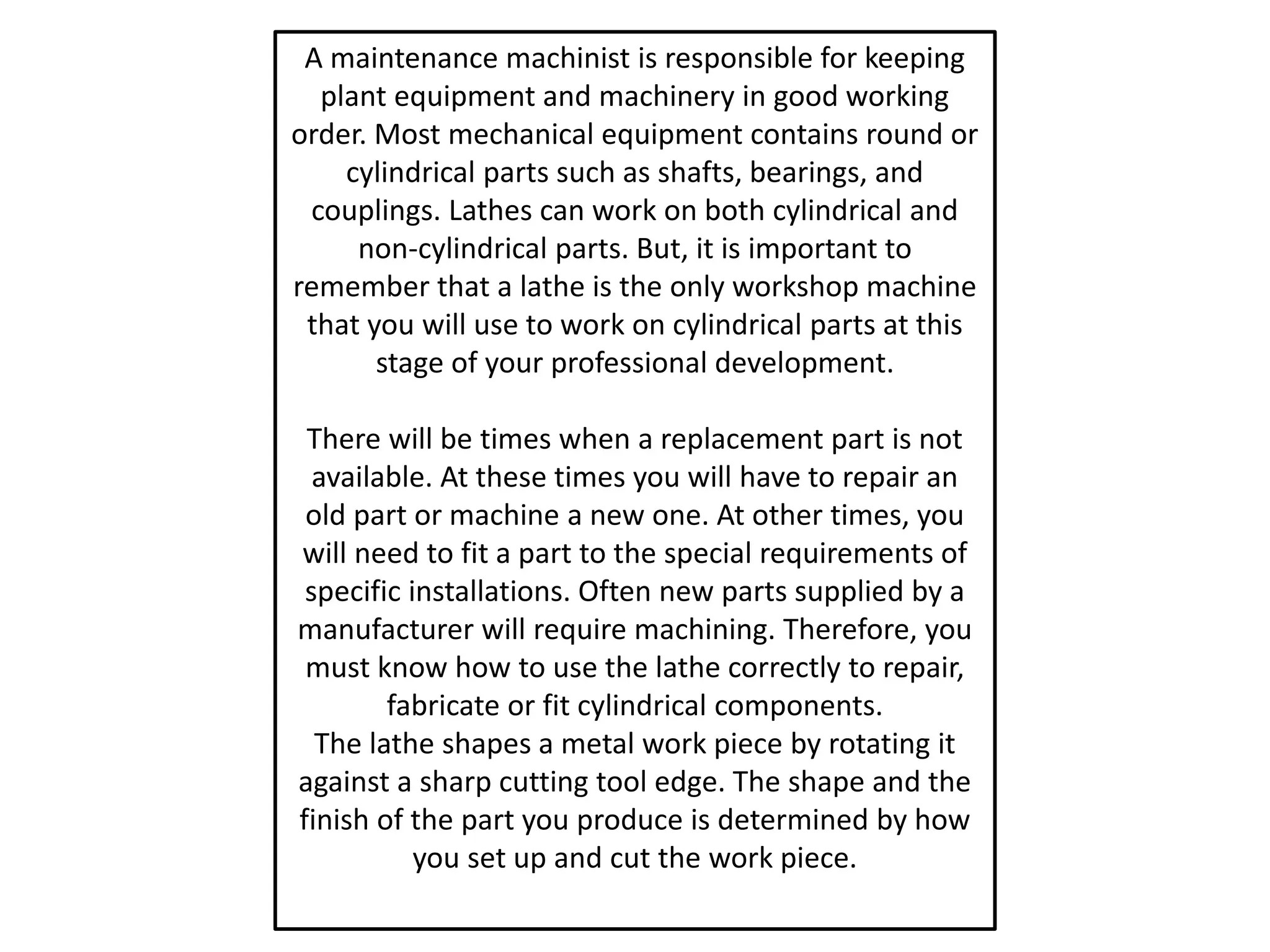 A maintenance machinist is responsible for keeping
plant equipment and machinery in good working
order. Most mechanical equipment contains round or
cylindrical parts such as shafts, bearings, and
couplings. Lathes can work on both cylindrical and
non-cylindrical parts. But, it is important to
remember that a lathe is the only workshop machine
that you will use to work on cylindrical parts at this
stage of your professional development.
There will be times when a replacement part is not
available. At these times you will have to repair an
old part or machine a new one. At other times, you
will need to fit a part to the special requirements of
specific installations. Often new parts supplied by a
manufacturer will require machining. Therefore, you
must know how to use the lathe correctly to repair,
fabricate or fit cylindrical components.
The lathe shapes a metal work piece by rotating it
against a sharp cutting tool edge. The shape and the
finish of the part you produce is determined by how
you set up and cut the work piece.
 