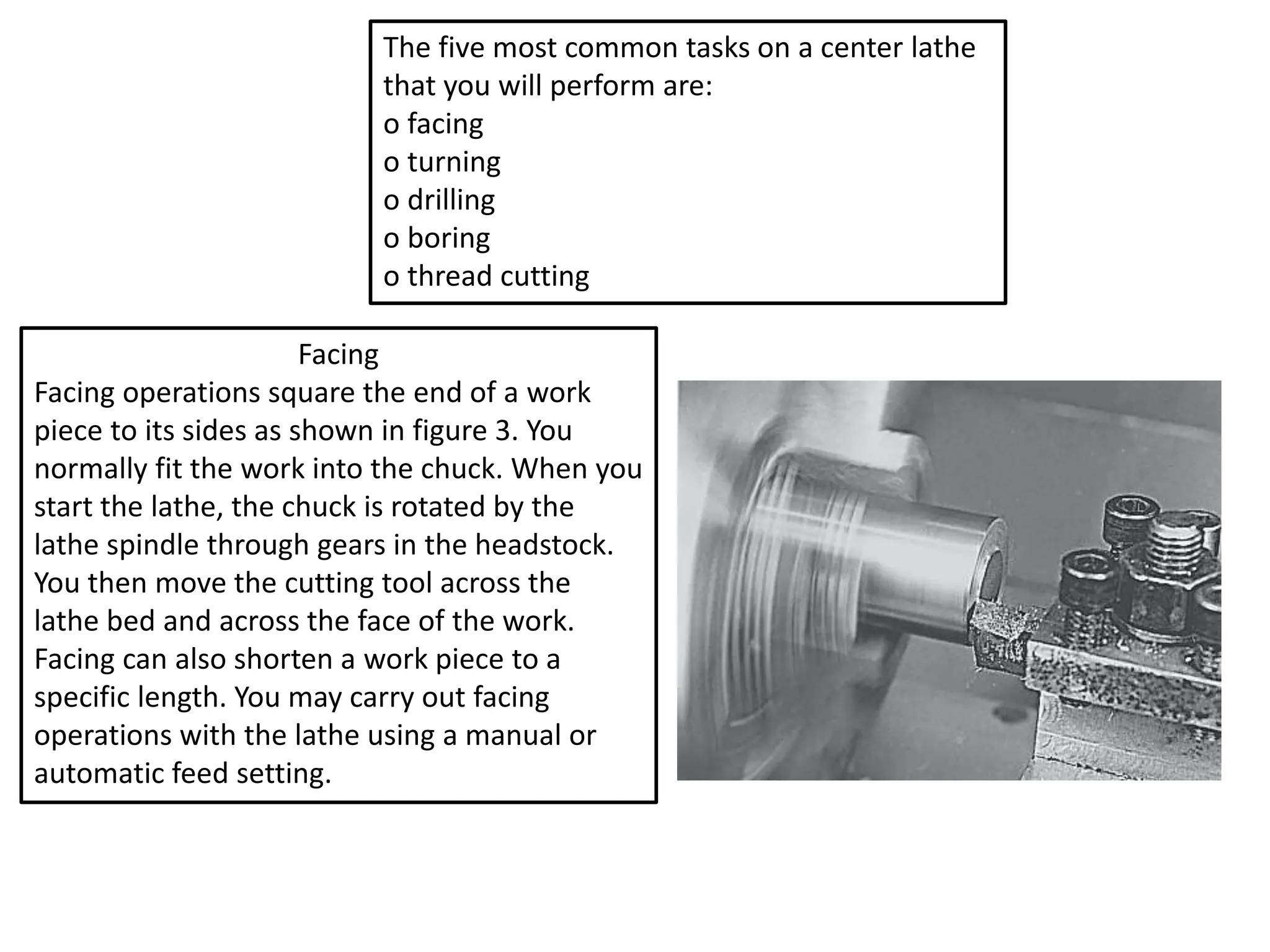 The five most common tasks on a center lathe
that you will perform are:
o facing
o turning
o drilling
o boring
o thread cutting
Facing
Facing operations square the end of a work
piece to its sides as shown in figure 3. You
normally fit the work into the chuck. When you
start the lathe, the chuck is rotated by the
lathe spindle through gears in the headstock.
You then move the cutting tool across the
lathe bed and across the face of the work.
Facing can also shorten a work piece to a
specific length. You may carry out facing
operations with the lathe using a manual or
automatic feed setting.
 