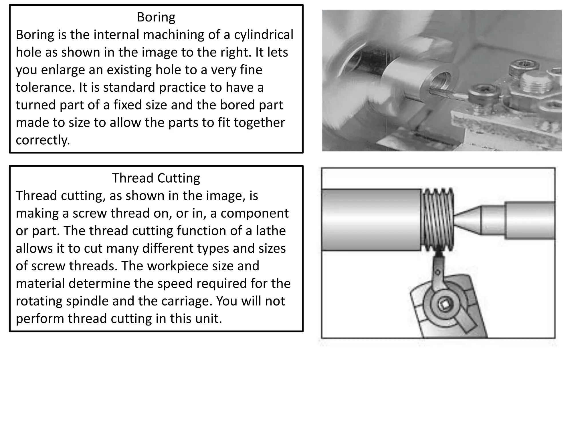 Boring
Boring is the internal machining of a cylindrical
hole as shown in the image to the right. It lets
you enlarge an existing hole to a very fine
tolerance. It is standard practice to have a
turned part of a fixed size and the bored part
made to size to allow the parts to fit together
correctly.
Thread Cutting
Thread cutting, as shown in the image, is
making a screw thread on, or in, a component
or part. The thread cutting function of a lathe
allows it to cut many different types and sizes
of screw threads. The workpiece size and
material determine the speed required for the
rotating spindle and the carriage. You will not
perform thread cutting in this unit.
 