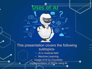 Uses of AI
This presentation covers the following
subtopics-
• AI in medical field
• Machine Learning
• Usage of AI by Countries
• Implementation of SDGs using AI
 