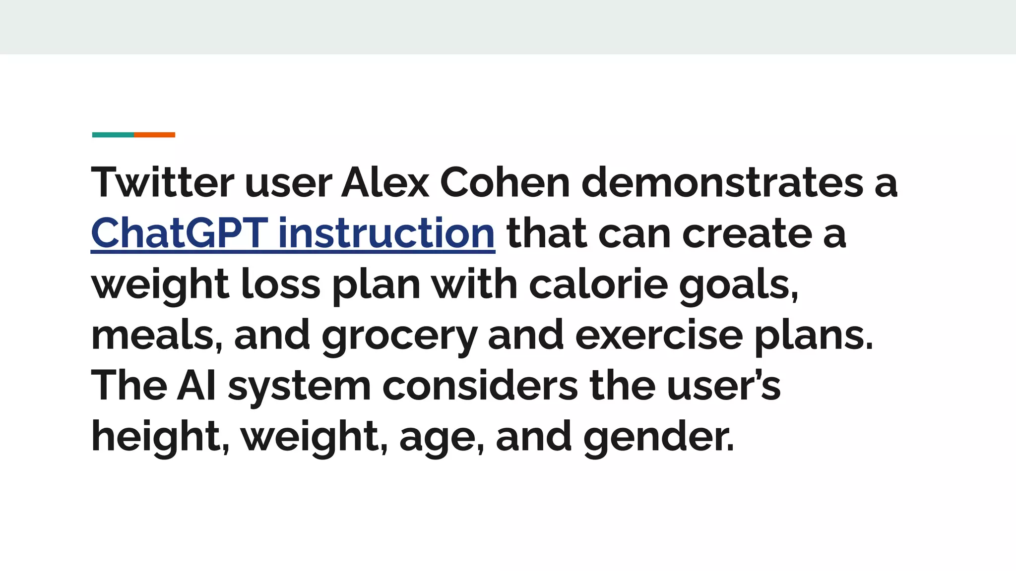 Twitter user Alex Cohen demonstrates a
ChatGPT instruction that can create a
weight loss plan with calorie goals,
meals, and grocery and exercise plans.
The AI system considers the user’s
height, weight, age, and gender.
 