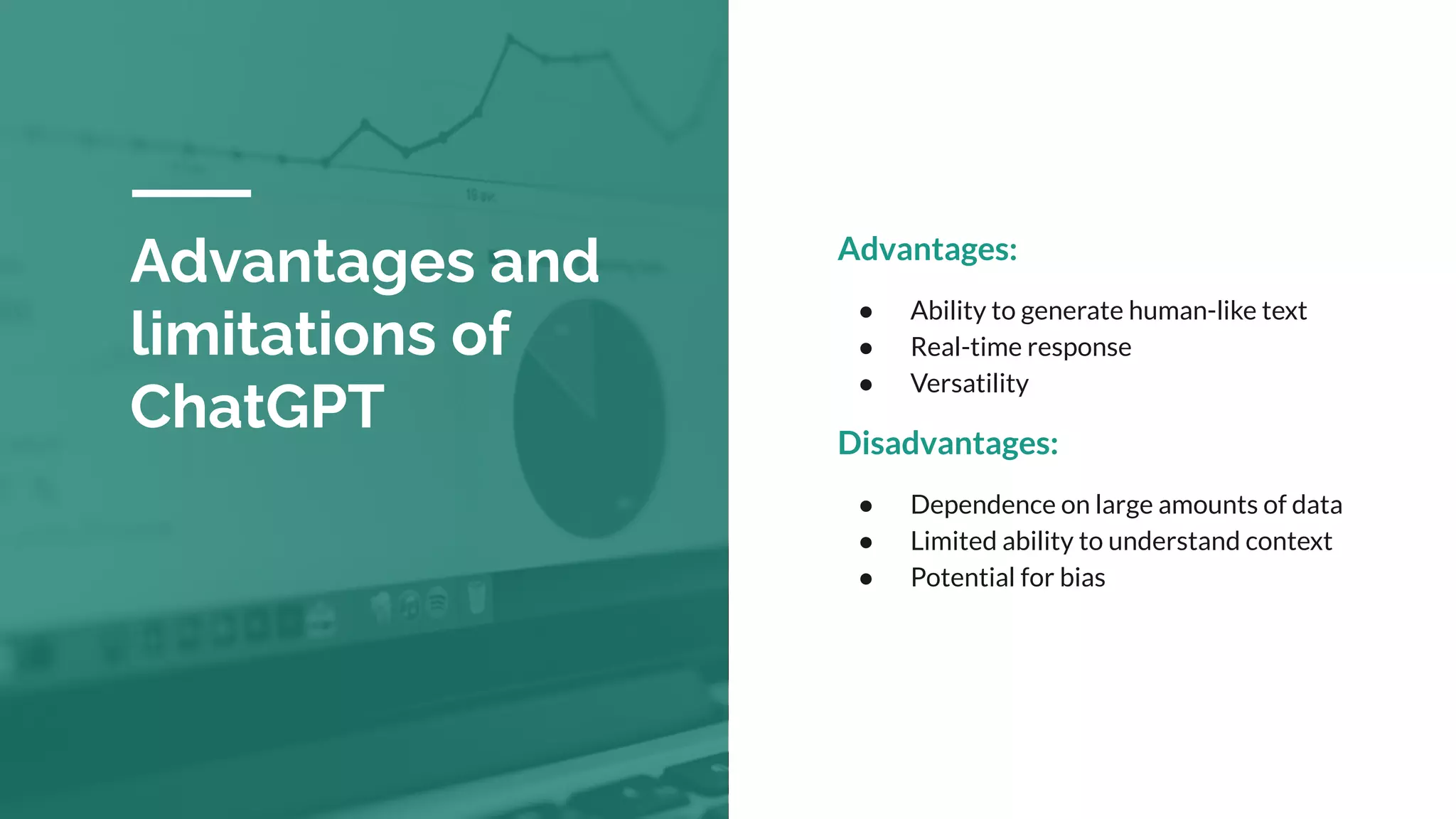 Advantages:
● Ability to generate human-like text
● Real-time response
● Versatility
Disadvantages:
● Dependence on large amounts of data
● Limited ability to understand context
● Potential for bias
Advantages and
limitations of
ChatGPT
 