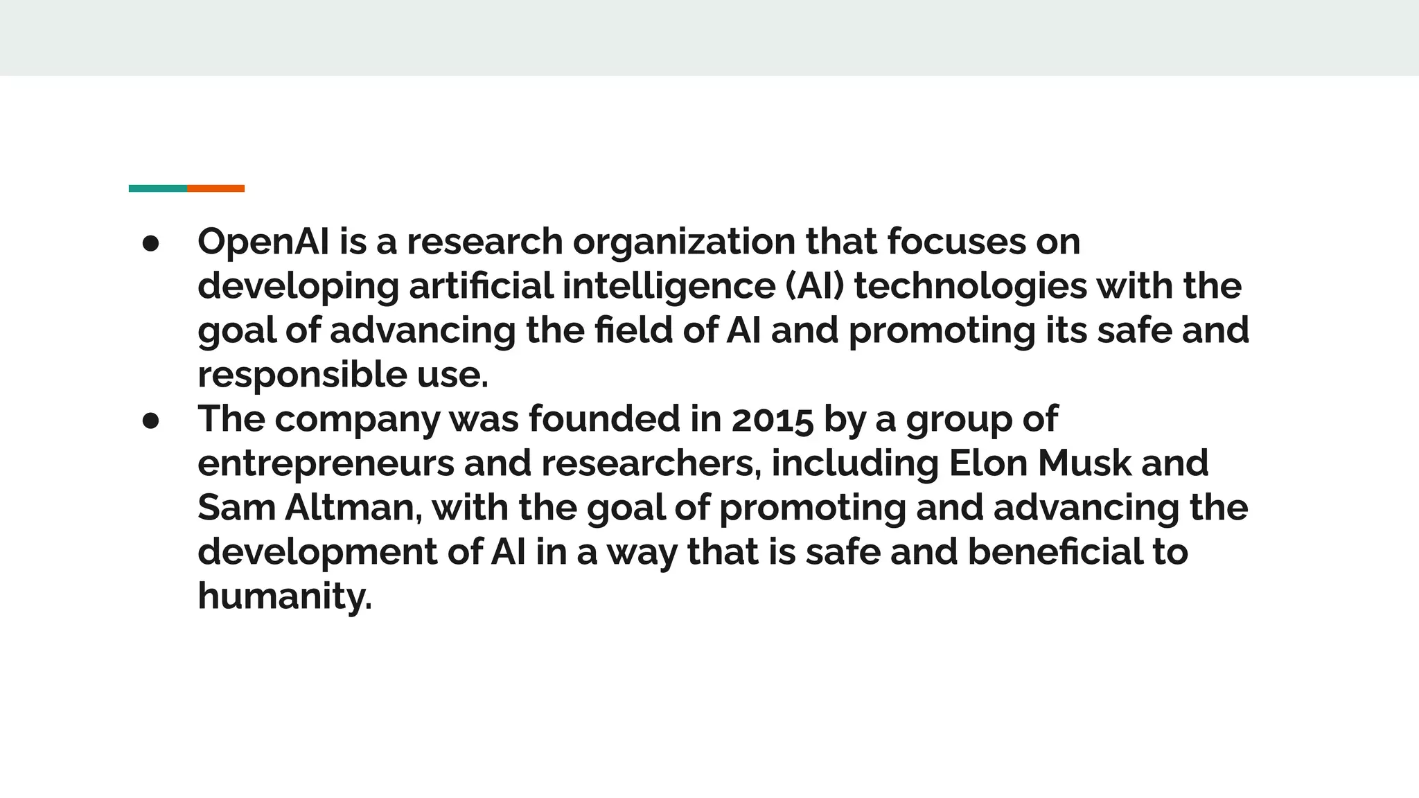 ● OpenAI is a research organization that focuses on
developing artiﬁcial intelligence (AI) technologies with the
goal of advancing the ﬁeld of AI and promoting its safe and
responsible use.
● The company was founded in 2015 by a group of
entrepreneurs and researchers, including Elon Musk and
Sam Altman, with the goal of promoting and advancing the
development of AI in a way that is safe and beneﬁcial to
humanity.
 