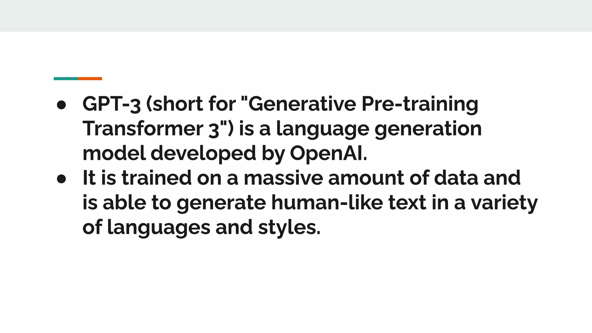 ● GPT-3 (short for "Generative Pre-training
Transformer 3") is a language generation
model developed by OpenAI.
● It is trained on a massive amount of data and
is able to generate human-like text in a variety
of languages and styles.
 