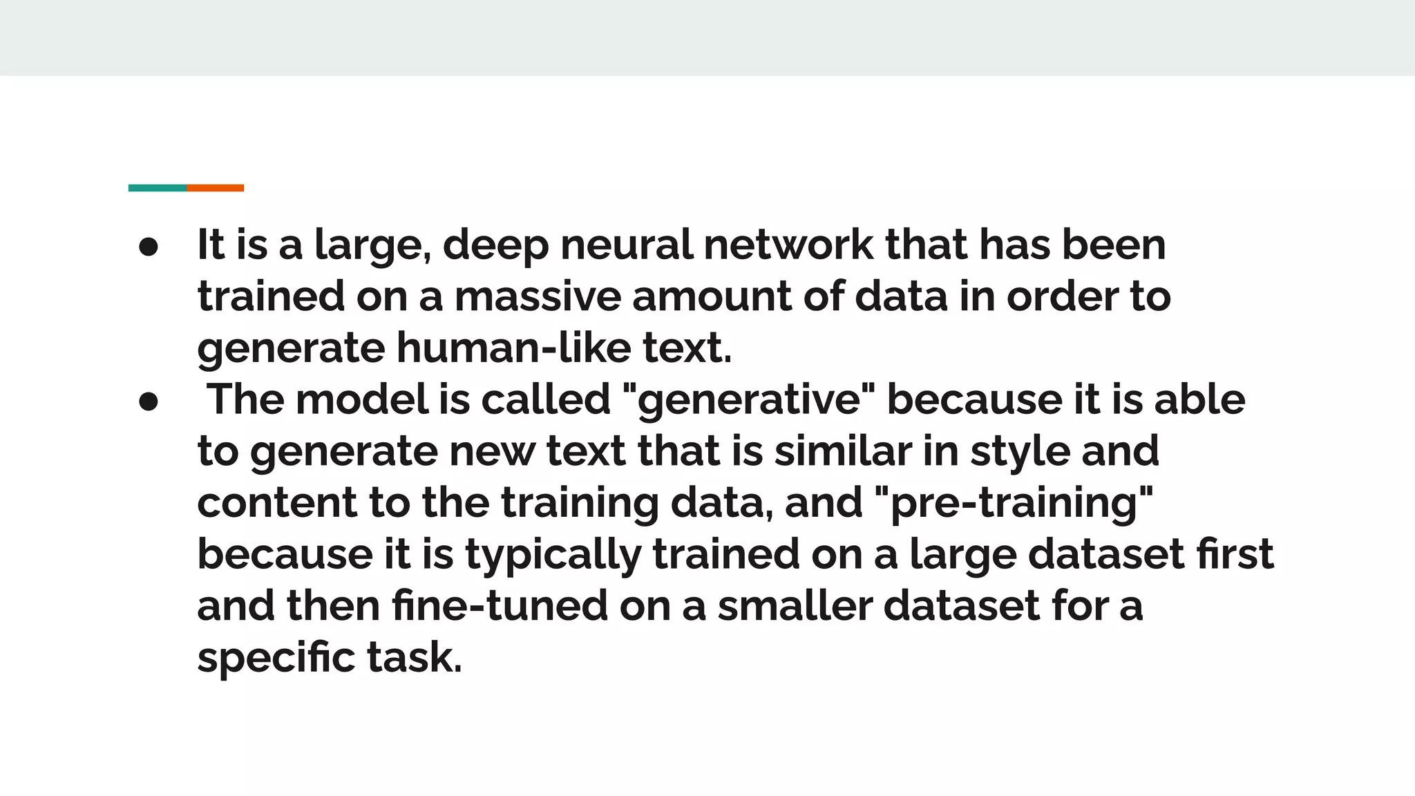 ● It is a large, deep neural network that has been
trained on a massive amount of data in order to
generate human-like text.
● The model is called "generative" because it is able
to generate new text that is similar in style and
content to the training data, and "pre-training"
because it is typically trained on a large dataset ﬁrst
and then ﬁne-tuned on a smaller dataset for a
speciﬁc task.
 