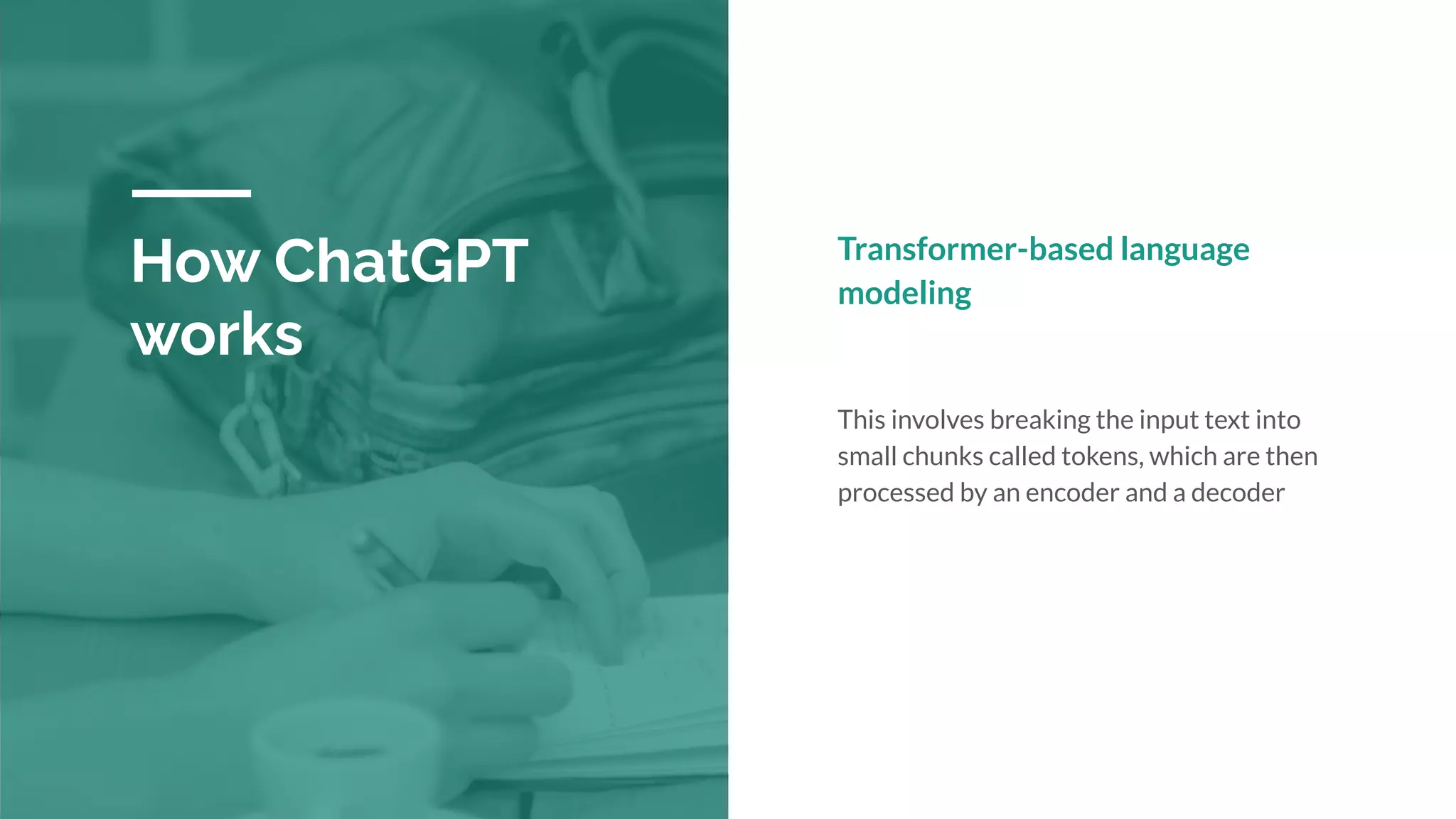 How ChatGPT
works
Transformer-based language
modeling
This involves breaking the input text into
small chunks called tokens, which are then
processed by an encoder and a decoder
 