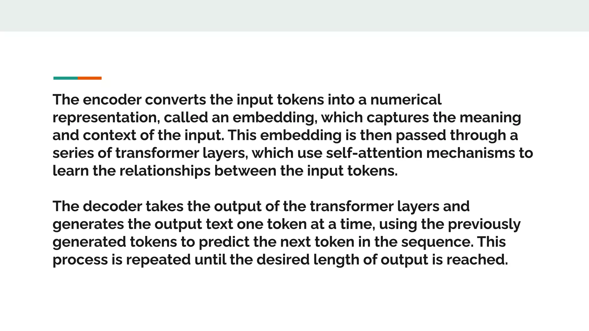 The encoder converts the input tokens into a numerical
representation, called an embedding, which captures the meaning
and context of the input. This embedding is then passed through a
series of transformer layers, which use self-attention mechanisms to
learn the relationships between the input tokens.
The decoder takes the output of the transformer layers and
generates the output text one token at a time, using the previously
generated tokens to predict the next token in the sequence. This
process is repeated until the desired length of output is reached.
 